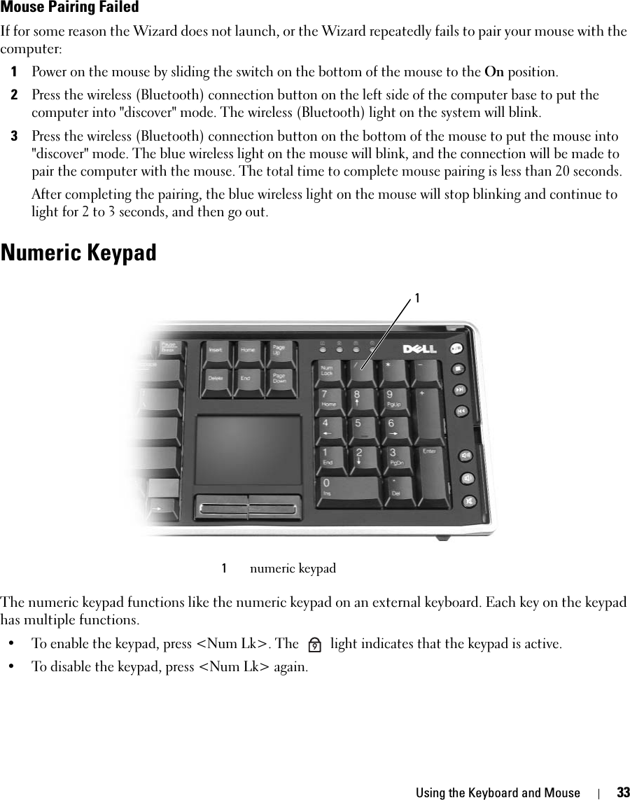 Using the Keyboard and Mouse 33Mouse Pairing FailedIf for some reason the Wizard does not launch, or the Wizard repeatedly fails to pair your mouse with the computer: 1Power on the mouse by sliding the switch on the bottom of the mouse to the On position. 2Press the wireless (Bluetooth) connection button on the left side of the computer base to put the computer into &quot;discover&quot; mode. The wireless (Bluetooth) light on the system will blink.3Press the wireless (Bluetooth) connection button on the bottom of the mouse to put the mouse into &quot;discover&quot; mode. The blue wireless light on the mouse will blink, and the connection will be made to pair the computer with the mouse. The total time to complete mouse pairing is less than 20 seconds. After completing the pairing, the blue wireless light on the mouse will stop blinking and continue to light for 2 to 3 seconds, and then go out. Numeric KeypadThe numeric keypad functions like the numeric keypad on an external keyboard. Each key on the keypad has multiple functions. • To enable the keypad, press &lt;Num Lk&gt;. The   light indicates that the keypad is active.• To disable the keypad, press &lt;Num Lk&gt; again. 1numeric keypad19