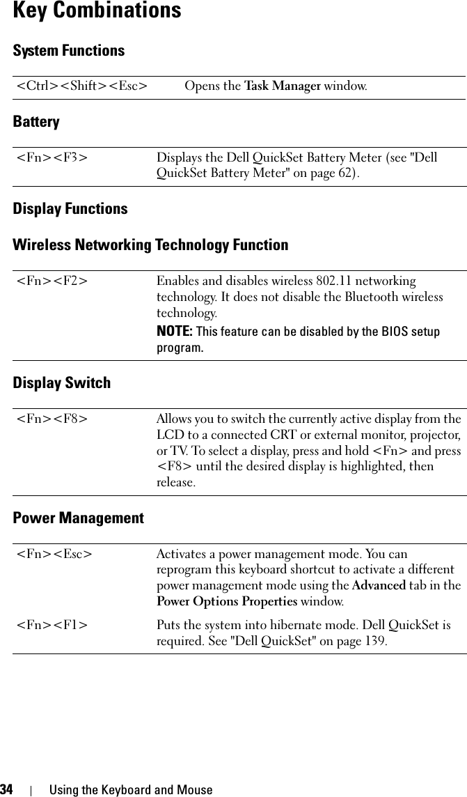 34 Using the Keyboard and MouseKey CombinationsSystem FunctionsBatteryDisplay FunctionsWireless Networking Technology FunctionDisplay SwitchPower Management&lt;Ctrl&gt;&lt;Shift&gt;&lt;Esc&gt; Opens the Task Manager window.&lt;Fn&gt;&lt;F3&gt; Displays the Dell QuickSet Battery Meter (see &quot;Dell QuickSet Battery Meter&quot; on page 62).&lt;Fn&gt;&lt;F2&gt; Enables and disables wireless 802.11 networking technology. It does not disable the Bluetooth wireless technology. NOTE: This feature can be disabled by the BIOS setup program. &lt;Fn&gt;&lt;F8&gt; Allows you to switch the currently active display from the LCD to a connected CRT or external monitor, projector, or TV. To select a display, press and hold &lt;Fn&gt; and press &lt;F8&gt; until the desired display is highlighted, then release. &lt;Fn&gt;&lt;Esc&gt; Activates a power management mode. You can reprogram this keyboard shortcut to activate a different power management mode using the Advanced tab in the Power Options Properties window.&lt;Fn&gt;&lt;F1&gt; Puts the system into hibernate mode. Dell QuickSet is required. See &quot;Dell QuickSet&quot; on page 139.