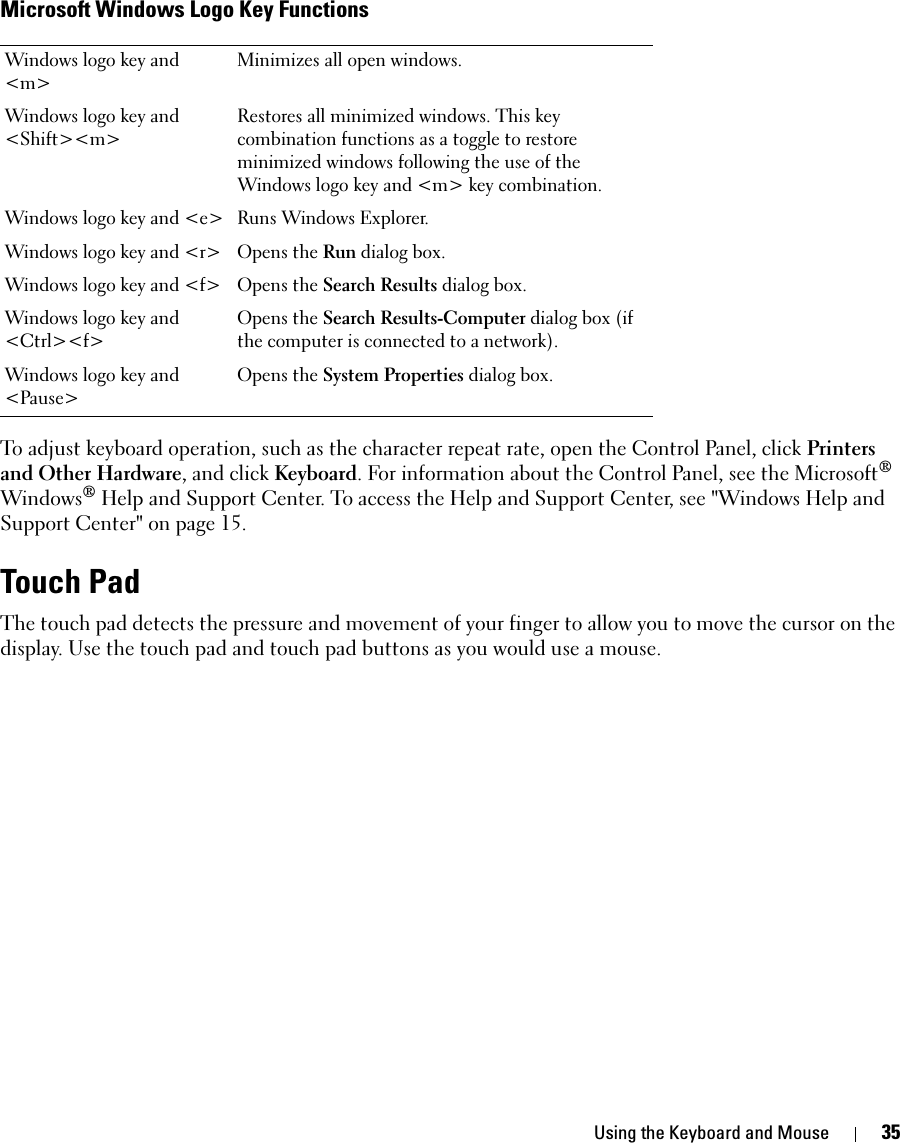 Using the Keyboard and Mouse 35Microsoft Windows Logo Key FunctionsTo adjust keyboard operation, such as the character repeat rate, open the Control Panel, click Printers and Other Hardware, and click Keyboard. For information about the Control Panel, see the Microsoft® Windows® Help and Support Center. To access the Help and Support Center, see &quot;Windows Help and Support Center&quot; on page 15.Touch PadThe touch pad detects the pressure and movement of your finger to allow you to move the cursor on the display. Use the touch pad and touch pad buttons as you would use a mouse.Windows logo key and &lt;m&gt;Minimizes all open windows.Windows logo key and &lt;Shift&gt;&lt;m&gt;Restores all minimized windows. This key combination functions as a toggle to restore minimized windows following the use of the Windows logo key and &lt;m&gt; key combination. Windows logo key and &lt;e&gt; Runs Windows Explorer.Windows logo key and &lt;r&gt; Opens the Run dialog box.Windows logo key and &lt;f&gt; Opens the Search Results dialog box.Windows logo key and &lt;Ctrl&gt;&lt;f&gt;Opens the Search Results-Computer dialog box (if the computer is connected to a network).Windows logo key and &lt;Pause&gt;Opens the System Properties dialog box.
