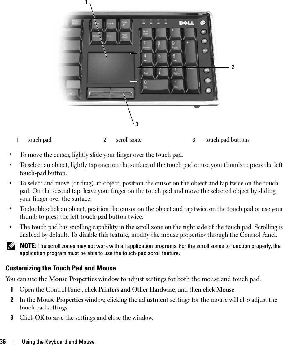 36 Using the Keyboard and Mouse• To move the cursor, lightly slide your finger over the touch pad.• To select an object, lightly tap once on the surface of the touch pad or use your thumb to press the left touch-pad button.• To select and move (or drag) an object, position the cursor on the object and tap twice on the touch pad. On the second tap, leave your finger on the touch pad and move the selected object by sliding your finger over the surface. • To double-click an object, position the cursor on the object and tap twice on the touch pad or use your thumb to press the left touch-pad button twice.• The touch pad has scrolling capability in the scroll zone on the right side of the touch pad. Scrolling is enabled by default. To disable this feature, modify the mouse properties through the Control Panel.  NOTE: The scroll zones may not work with all application programs. For the scroll zones to function properly, the application program must be able to use the touch-pad scroll feature.Customizing the Touch Pad and MouseYou can use the Mouse Properties window to adjust settings for both the mouse and touch pad.1Open the Control Panel, click Printers and Other Hardware, and then click Mouse. 2In the Mouse Properties window, clicking the adjustment settings for the mouse will also adjust the touch pad settings. 3Click OK to save the settings and close the window.1touch pad 2scroll zone 3  touch pad buttons123