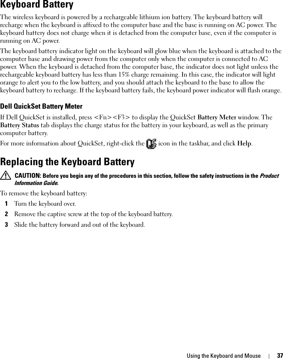 Using the Keyboard and Mouse 37Keyboard Battery The wireless keyboard is powered by a rechargeable lithium ion battery. The keyboard battery will recharge when the keyboard is affixed to the computer base and the base is running on AC power. The keyboard battery does not charge when it is detached from the computer base, even if the computer is running on AC power. The keyboard battery indicator light on the keyboard will glow blue when the keyboard is attached to the computer base and drawing power from the computer only when the computer is connected to AC power. When the keyboard is detached from the computer base, the indicator does not light unless the rechargeable keyboard battery has less than 15% charge remaining. In this case, the indicator will light orange to alert you to the low battery, and you should attach the keyboard to the base to allow the keyboard battery to recharge. If the keyboard battery fails, the keyboard power indicator will flash orange. Dell QuickSet Battery MeterIf Dell QuickSet is installed, press &lt;Fn&gt;&lt;F3&gt; to display the QuickSet Battery Meter window. The Battery Status tab displays the charge status for the battery in your keyboard, as well as the primary computer battery. For more information about QuickSet, right-click the   icon in the taskbar, and click Help.Replacing the Keyboard Battery CAUTION: Before you begin any of the procedures in this section, follow the safety instructions in the Product Information Guide.To remove the keyboard battery: 1Turn the keyboard over. 2Remove the captive screw at the top of the keyboard battery.3Slide the battery forward and out of the keyboard. 