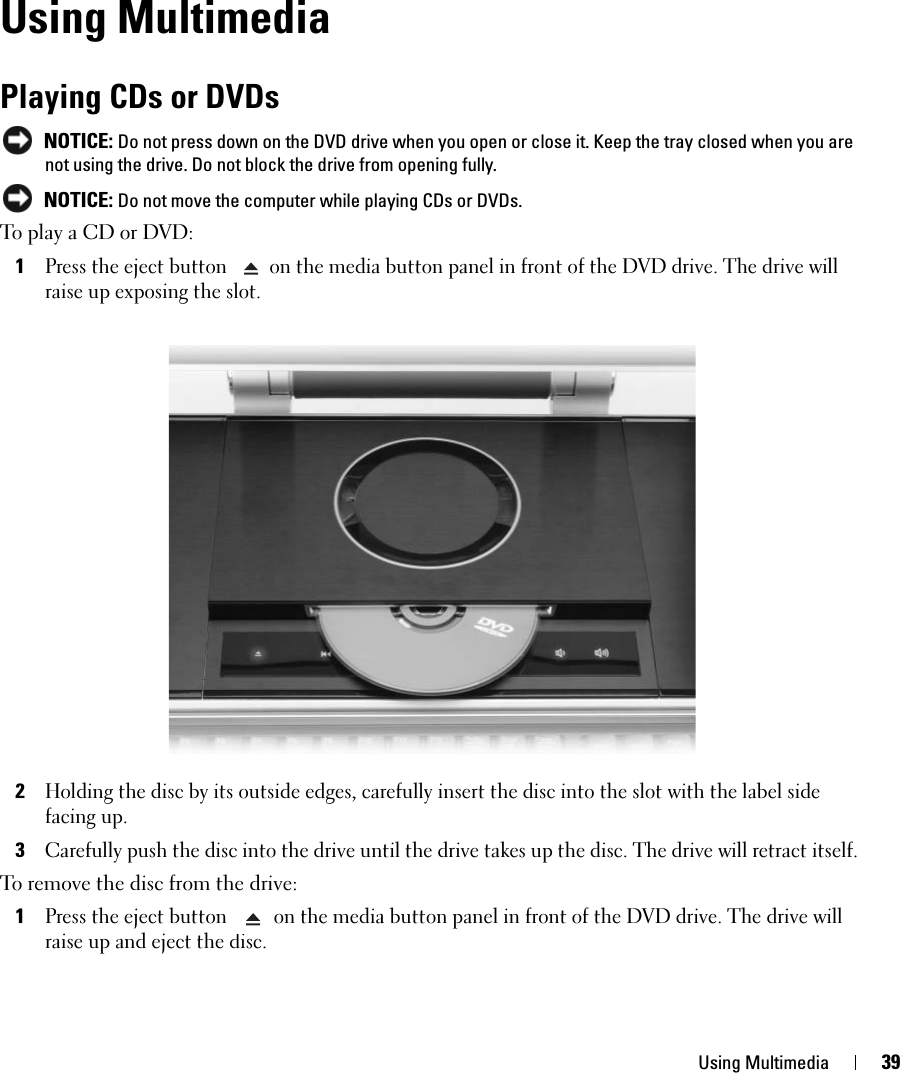 Using Multimedia 39Using MultimediaPlaying CDs or DVDs NOTICE: Do not press down on the DVD drive when you open or close it. Keep the tray closed when you are not using the drive. Do not block the drive from opening fully.  NOTICE: Do not move the computer while playing CDs or DVDs.To play a CD or DVD: 1Press the eject button  on the media button panel in front of the DVD drive. The drive will raise up exposing the slot. 2Holding the disc by its outside edges, carefully insert the disc into the slot with the label side facing up.3Carefully push the disc into the drive until the drive takes up the disc. The drive will retract itself. To remove the disc from the drive: 1Press the eject button  on the media button panel in front of the DVD drive. The drive will raise up and eject the disc.