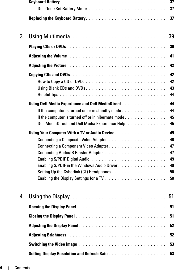 4ContentsKeyboard Battery. . . . . . . . . . . . . . . . . . . . . . . . . . . . . . . . .   37Dell QuickSet Battery Meter . . . . . . . . . . . . . . . . . . . . . . . .   37Replacing the Keyboard Battery. . . . . . . . . . . . . . . . . . . . . . . . .   373 Using Multimedia  . . . . . . . . . . . . . . . . . . . . . . . . . . . . .  39Playing CDs or DVDs . . . . . . . . . . . . . . . . . . . . . . . . . . . . . . .   39Adjusting the Volume  . . . . . . . . . . . . . . . . . . . . . . . . . . . . . .   41Adjusting the Picture  . . . . . . . . . . . . . . . . . . . . . . . . . . . . . .   42Copying CDs and DVDs. . . . . . . . . . . . . . . . . . . . . . . . . . . . . .   42How to Copy a CD or DVD. . . . . . . . . . . . . . . . . . . . . . . . . .   42Using Blank CDs and DVDs . . . . . . . . . . . . . . . . . . . . . . . . .   43Helpful Tips . . . . . . . . . . . . . . . . . . . . . . . . . . . . . . . . .   44Using Dell Media Experience and Dell MediaDirect . . . . . . . . . . . . . .   44If the computer is turned on or in standby mode . . . . . . . . . . . . . .   44If the computer is turned off or in hibernate mode . . . . . . . . . . . . .   45Dell MediaDirect and Dell Media Experience Help  . . . . . . . . . . . .   45Using Your Computer With a TV or Audio Device . . . . . . . . . . . . . . . .   45Connecting a Composite Video Adapter . . . . . . . . . . . . . . . . . .   46Connecting a Component Video Adapter. . . . . . . . . . . . . . . . . .   47Connecting Audio/IR Blaster Adapter  . . . . . . . . . . . . . . . . . . .   47Enabling S/PDIF Digital Audio  . . . . . . . . . . . . . . . . . . . . . . .   49Enabling S/PDIF in the Windows Audio Driver . . . . . . . . . . . . . . .   49Setting Up the Cyberlink (CL) Headphones . . . . . . . . . . . . . . . . .   50Enabling the Display Settings for a TV . . . . . . . . . . . . . . . . . . .   504 Using the Display. . . . . . . . . . . . . . . . . . . . . . . . . . . . . .  51Opening the Display Panel. . . . . . . . . . . . . . . . . . . . . . . . . . . .   51Closing the Display Panel . . . . . . . . . . . . . . . . . . . . . . . . . . . .   51Adjusting the Display Panel . . . . . . . . . . . . . . . . . . . . . . . . . . .   52Adjusting Brightness. . . . . . . . . . . . . . . . . . . . . . . . . . . . . . .   52Switching the Video Image  . . . . . . . . . . . . . . . . . . . . . . . . . . .   53Setting Display Resolution and Refresh Rate . . . . . . . . . . . . . . . . . .   53