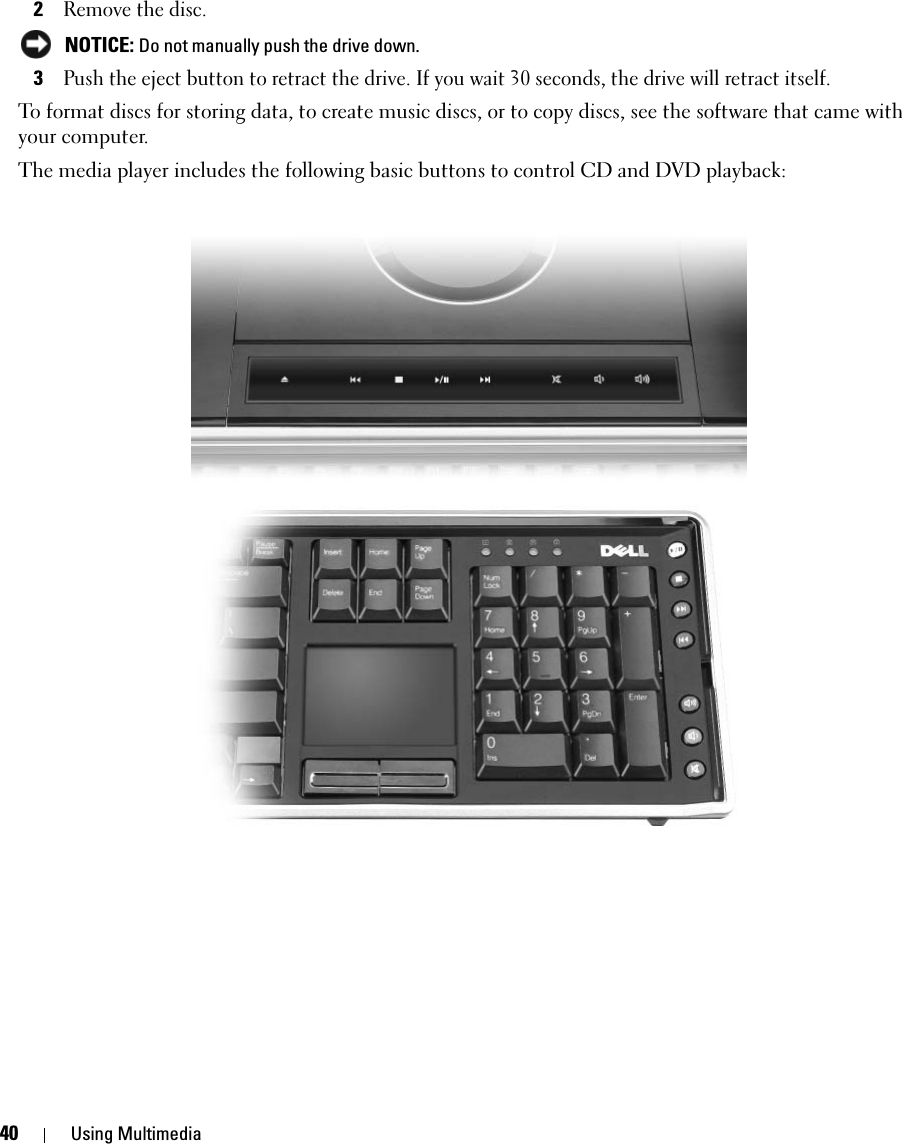 40 Using Multimedia2Remove the disc.  NOTICE: Do not manually push the drive down. 3Push the eject button to retract the drive. If you wait 30 seconds, the drive will retract itself.To format discs for storing data, to create music discs, or to copy discs, see the software that came with your computer.The media player includes the following basic buttons to control CD and DVD playback: