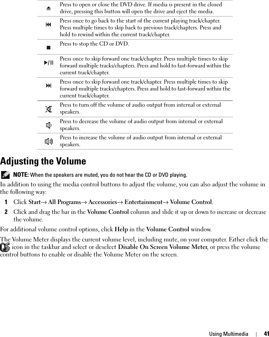 Using Multimedia 41Adjusting the Volume NOTE: When the speakers are muted, you do not hear the CD or DVD playing.In addition to using the media control buttons to adjust the volume, you can also adjust the volume in the following way: 1Click Start→ All Programs→ Accessories→ Entertainment→ Volume Control. 2Click and drag the bar in the Volume Control column and slide it up or down to increase or decrease the volume.For additional volume control options, click Help in the Volume Control window.The Volume Meter displays the current volume level, including mute, on your computer. Either click the  icon in the taskbar and select or deselect Disable On Screen Volume Meter, or press the volume control buttons to enable or disable the Volume Meter on the screen.Press to open or close the DVD drive. If media is present in the closed drive, pressing this button will open the drive and eject the media. Press once to go back to the start of the current playing track/chapter. Press multiple times to skip back to previous track/chapters. Press and hold to rewind within the current track/chapter.Press to stop the CD or DVD. Press once to skip forward one track/chapter. Press multiple times to skip forward multiple tracks/chapters. Press and hold to fast-forward within the current track/chapter. Press once to skip forward one track/chapter. Press multiple times to skip forward multiple tracks/chapters. Press and hold to fast-forward within the current track/chapter. Press to turn off the volume of audio output from internal or external speakers.Press to decrease the volume of audio output from internal or external speakers. Press to increase the volume of audio output from internal or external speakers.