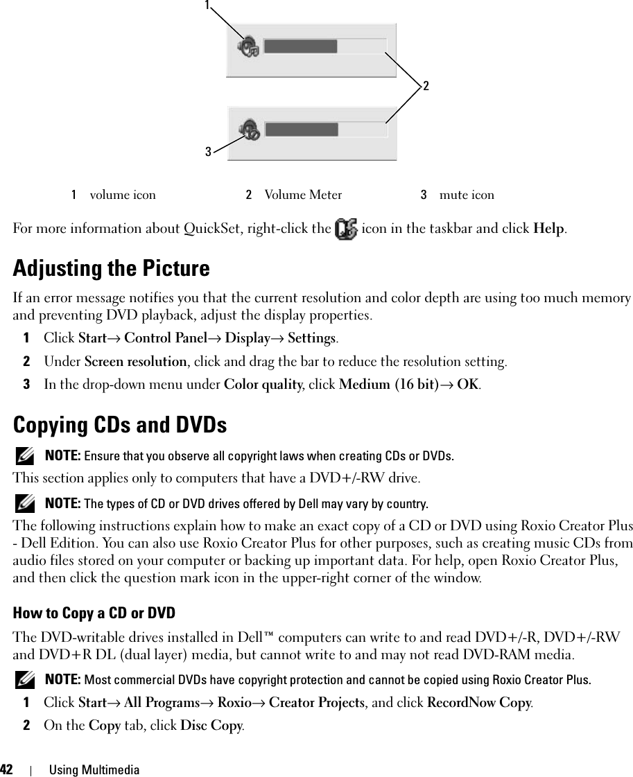 42 Using MultimediaFor more information about QuickSet, right-click the   icon in the taskbar and click Help.Adjusting the PictureIf an error message notifies you that the current resolution and color depth are using too much memory and preventing DVD playback, adjust the display properties.1Click Start→ Control Panel→ Display→ Settings. 2Under Screen resolution, click and drag the bar to reduce the resolution setting.3In the drop-down menu under Color quality, click Medium (16 bit)→ OK.Copying CDs and DVDs  NOTE: Ensure that you observe all copyright laws when creating CDs or DVDs.This section applies only to computers that have a DVD+/-RW drive. NOTE: The types of CD or DVD drives offered by Dell may vary by country.The following instructions explain how to make an exact copy of a CD or DVD using Roxio Creator Plus - Dell Edition. You can also use Roxio Creator Plus for other purposes, such as creating music CDs from audio files stored on your computer or backing up important data. For help, open Roxio Creator Plus, and then click the question mark icon in the upper-right corner of the window.How to Copy a CD or DVDThe DVD-writable drives installed in Dell™ computers can write to and read DVD+/-R, DVD+/-RW and DVD+R DL (dual layer) media, but cannot write to and may not read DVD-RAM media. NOTE: Most commercial DVDs have copyright protection and cannot be copied using Roxio Creator Plus.1Click Start→ All Programs→ Roxio→ Creator Projects, and click RecordNow Copy.2On the Copy tab, click Disc Copy.1volume icon 2Volume Meter 3mute icon132