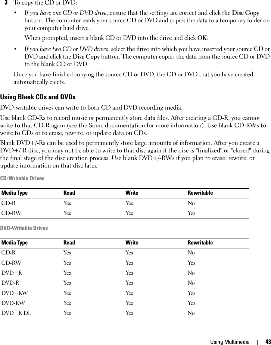 Using Multimedia 433To copy the CD or DVD:•If you have one CD or DVD drive, ensure that the settings are correct and click the Disc Copy button. The computer reads your source CD or DVD and copies the data to a temporary folder on your computer hard drive.When prompted, insert a blank CD or DVD into the drive and click OK.•If you have two CD or DVD drives, select the drive into which you have inserted your source CD or DVD and click the Disc Copy button. The computer copies the data from the source CD or DVD to the blank CD or DVD.Once you have finished copying the source CD or DVD, the CD or DVD that you have created automatically ejects.Using Blank CDs and DVDsDVD-writable drives can write to both CD and DVD recording media.Use blank CD-Rs to record music or permanently store data files. After creating a CD-R, you cannot write to that CD-R again (see the Sonic documentation for more information). Use blank CD-RWs to write to CDs or to erase, rewrite, or update data on CDs.Blank DVD+/-Rs can be used to permanently store large amounts of information. After you create a DVD+/-R disc, you may not be able to write to that disc again if the disc is &quot;finalized&quot; or &quot;closed&quot; during the final stage of the disc creation process. Use blank DVD+/-RWs if you plan to erase, rewrite, or update information on that disc later.CD-Writable DrivesDVD-Writable DrivesMedia Type Read Write RewritableCD-R Yes Yes NoCD-RW Yes Yes YesMedia Type Read Write RewritableCD-R Yes Yes NoCD-RW Yes Yes YesDVD+R Yes Yes NoDVD-R Yes Yes NoDVD+RW Yes Yes YesDVD-RW Yes Yes YesDVD+R DL Yes Yes No