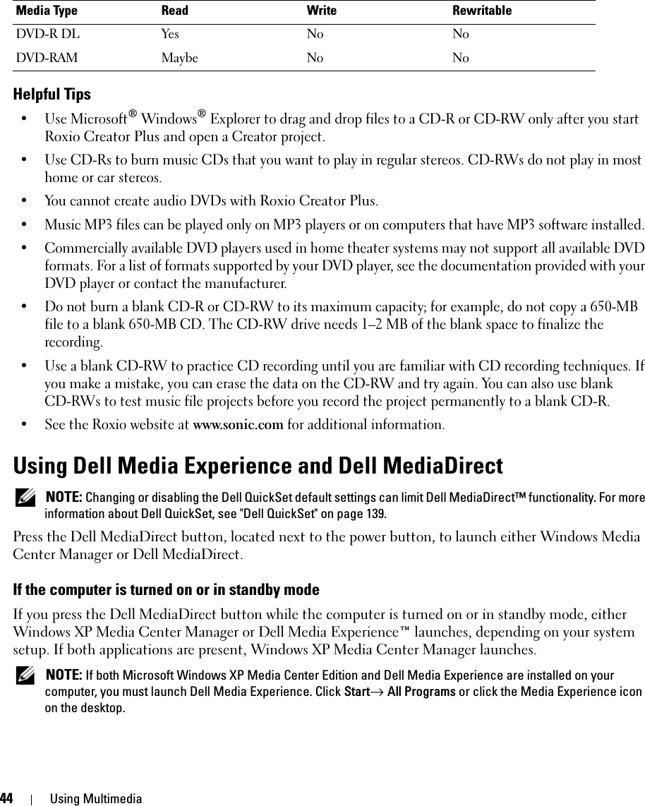 44 Using MultimediaHelpful Tips• Use Microsoft® Windows® Explorer to drag and drop files to a CD-R or CD-RW only after you start Roxio Creator Plus and open a Creator project.• Use CD-Rs to burn music CDs that you want to play in regular stereos. CD-RWs do not play in most home or car stereos.• You cannot create audio DVDs with Roxio Creator Plus.• Music MP3 files can be played only on MP3 players or on computers that have MP3 software installed. • Commercially available DVD players used in home theater systems may not support all available DVD formats. For a list of formats supported by your DVD player, see the documentation provided with your DVD player or contact the manufacturer.• Do not burn a blank CD-R or CD-RW to its maximum capacity; for example, do not copy a 650-MB file to a blank 650-MB CD. The CD-RW drive needs 1–2 MB of the blank space to finalize the recording. • Use a blank CD-RW to practice CD recording until you are familiar with CD recording techniques. If you make a mistake, you can erase the data on the CD-RW and try again. You can also use blank CD-RWs to test music file projects before you record the project permanently to a blank CD-R. • See the Roxio website at www.sonic.com for additional information.Using Dell Media Experience and Dell MediaDirect  NOTE: Changing or disabling the Dell QuickSet default settings can limit Dell MediaDirect™ functionality. For more information about Dell QuickSet, see &quot;Dell QuickSet&quot; on page 139.Press the Dell MediaDirect button, located next to the power button, to launch either Windows Media Center Manager or Dell MediaDirect. If the computer is turned on or in standby modeIf you press the Dell MediaDirect button while the computer is turned on or in standby mode, either Windows XP Media Center Manager or Dell Media Experience™ launches, depending on your system setup. If both applications are present, Windows XP Media Center Manager launches. NOTE: If both Microsoft Windows XP Media Center Edition and Dell Media Experience are installed on your computer, you must launch Dell Media Experience. Click Start→ All Programs or click the Media Experience icon on the desktop.DVD-R DL Yes No NoDVD-RAM Maybe No NoMedia Type Read Write Rewritable