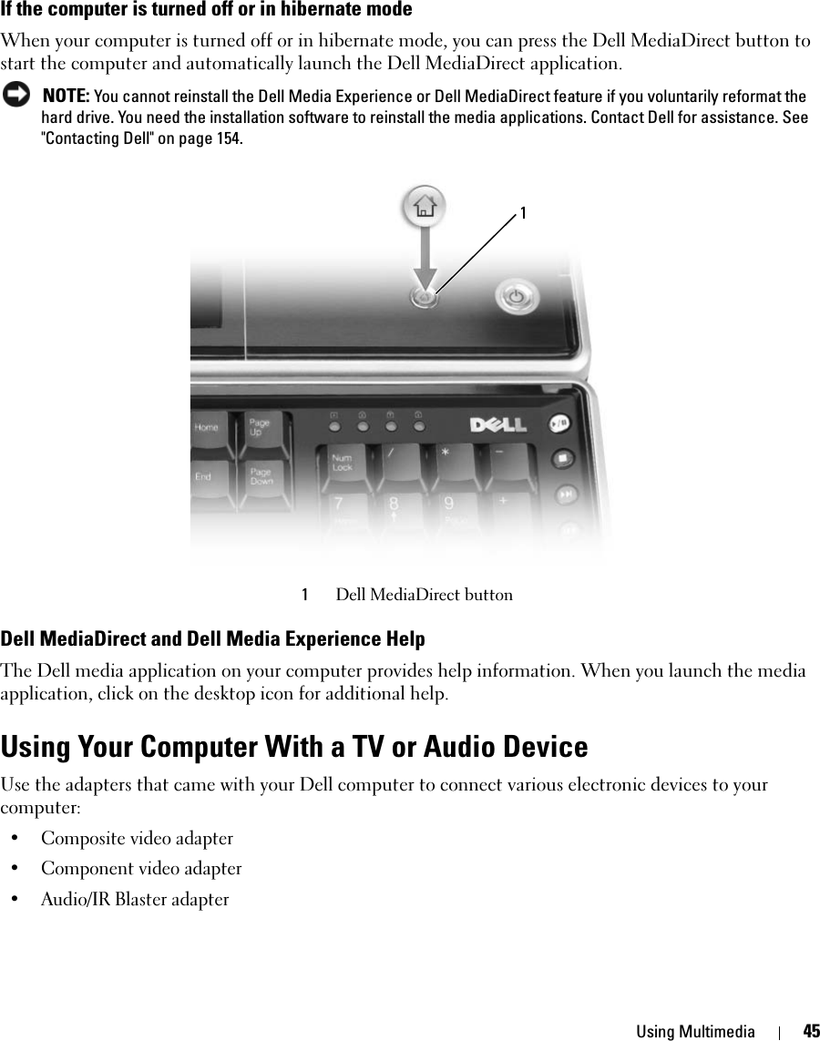 Using Multimedia 45If the computer is turned off or in hibernate modeWhen your computer is turned off or in hibernate mode, you can press the Dell MediaDirect button to start the computer and automatically launch the Dell MediaDirect application.  NOTE: You cannot reinstall the Dell Media Experience or Dell MediaDirect feature if you voluntarily reformat the hard drive. You need the installation software to reinstall the media applications. Contact Dell for assistance. See &quot;Contacting Dell&quot; on page 154. Dell MediaDirect and Dell Media Experience HelpThe Dell media application on your computer provides help information. When you launch the media application, click on the desktop icon for additional help.Using Your Computer With a TV or Audio DeviceUse the adapters that came with your Dell computer to connect various electronic devices to your computer: • Composite video adapter• Component video adapter• Audio/IR Blaster adapter1Dell MediaDirect button1