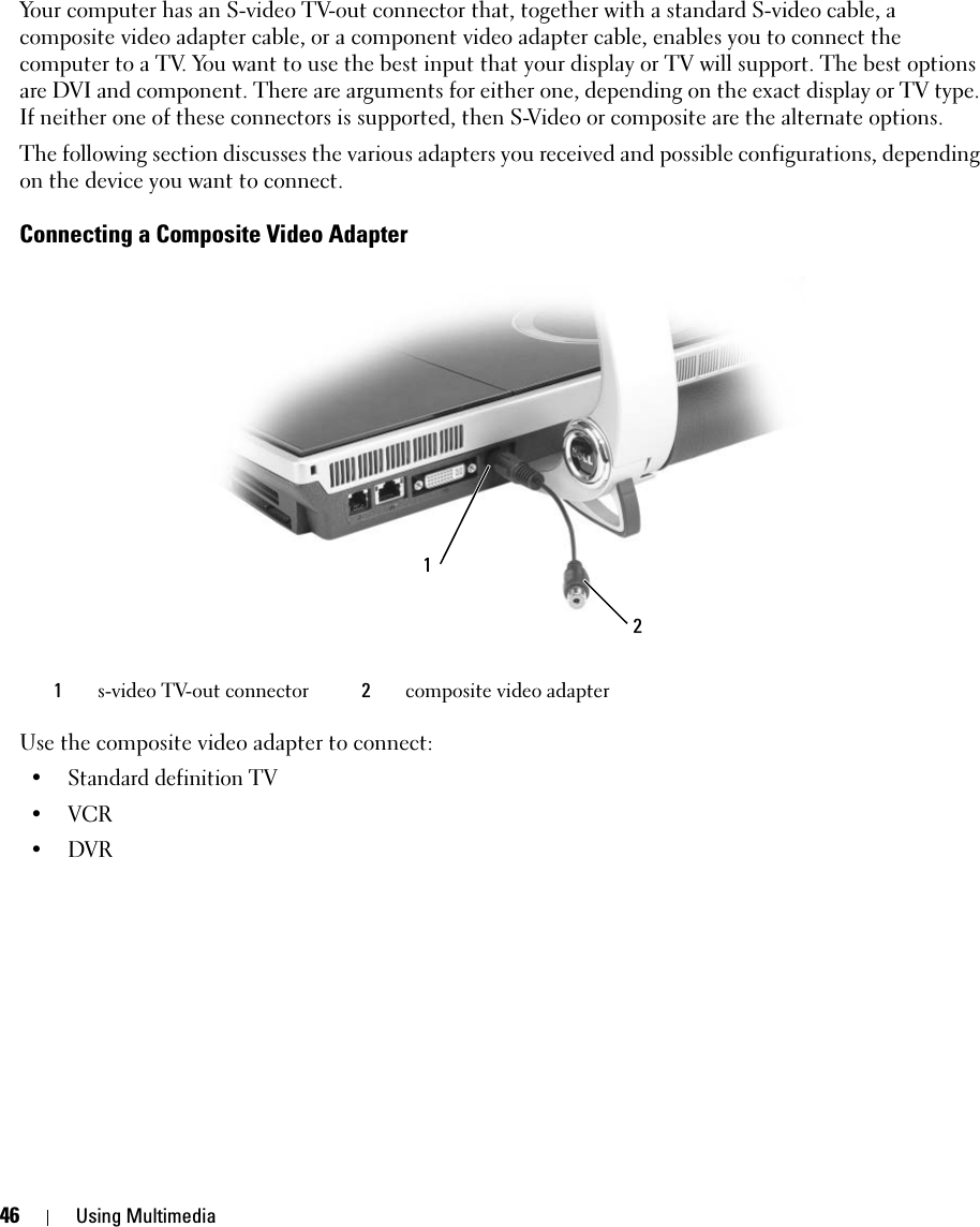 46 Using MultimediaYour computer has an S-video TV-out connector that, together with a standard S-video cable, a composite video adapter cable, or a component video adapter cable, enables you to connect the computer to a TV. You want to use the best input that your display or TV will support. The best options are DVI and component. There are arguments for either one, depending on the exact display or TV type. If neither one of these connectors is supported, then S-Video or composite are the alternate options.The following section discusses the various adapters you received and possible configurations, depending on the device you want to connect. Connecting a Composite Video AdapterUse the composite video adapter to connect: • Standard definition TV•VCR•DVR1s-video TV-out connector 2composite video adapter21