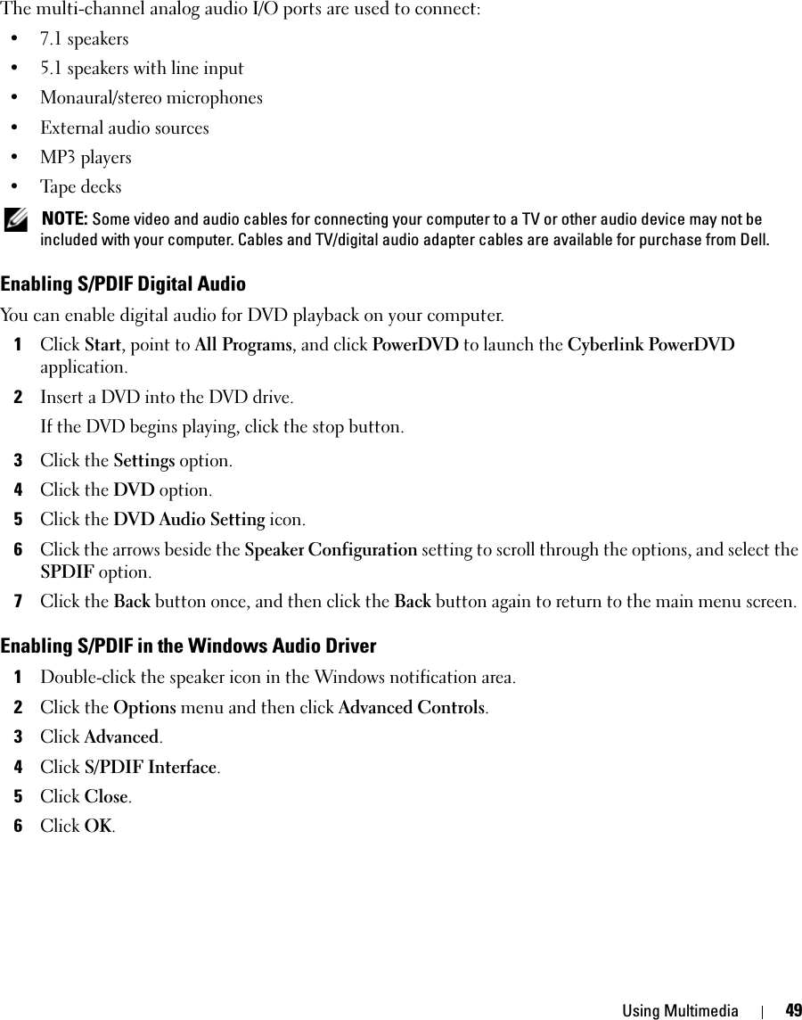 Using Multimedia 49The multi-channel analog audio I/O ports are used to connect: •7.1 speakers • 5.1 speakers with line input• Monaural/stereo microphones• External audio sources• MP3 players• Tape decks NOTE: Some video and audio cables for connecting your computer to a TV or other audio device may not be included with your computer. Cables and TV/digital audio adapter cables are available for purchase from Dell.Enabling S/PDIF Digital AudioYou can enable digital audio for DVD playback on your computer.1Click Start, point to All Programs, and click PowerDVD to launch the Cyberlink PowerDVD application.2Insert a DVD into the DVD drive.If the DVD begins playing, click the stop button.3Click the Settings option.4Click the DVD option.5Click the DVD Audio Setting icon.6Click the arrows beside the Speaker Configuration setting to scroll through the options, and select the SPDIF option.7Click the Back button once, and then click the Back button again to return to the main menu screen.Enabling S/PDIF in the Windows Audio Driver1Double-click the speaker icon in the Windows notification area.2Click the Options menu and then click Advanced Controls.3Click Advanced.4Click S/PDIF Interface.5Click Close.6Click OK.