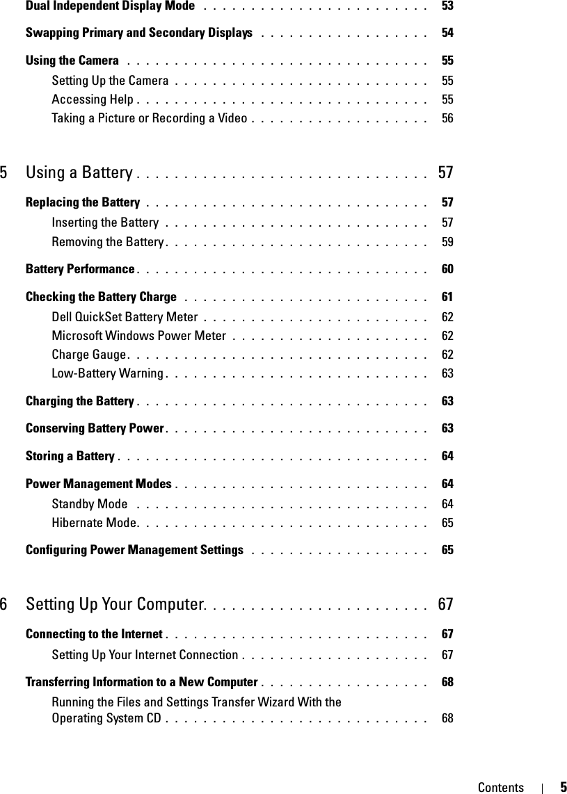 Contents 5Dual Independent Display Mode  . . . . . . . . . . . . . . . . . . . . . . . .   53Swapping Primary and Secondary Displays  . . . . . . . . . . . . . . . . . .   54Using the Camera  . . . . . . . . . . . . . . . . . . . . . . . . . . . . . . . .   55Setting Up the Camera  . . . . . . . . . . . . . . . . . . . . . . . . . . .   55Accessing Help . . . . . . . . . . . . . . . . . . . . . . . . . . . . . . .   55Taking a Picture or Recording a Video . . . . . . . . . . . . . . . . . . .   565 Using a Battery . . . . . . . . . . . . . . . . . . . . . . . . . . . . . . .  57Replacing the Battery  . . . . . . . . . . . . . . . . . . . . . . . . . . . . . .   57Inserting the Battery  . . . . . . . . . . . . . . . . . . . . . . . . . . . .   57Removing the Battery . . . . . . . . . . . . . . . . . . . . . . . . . . . .   59Battery Performance . . . . . . . . . . . . . . . . . . . . . . . . . . . . . . .   60Checking the Battery Charge  . . . . . . . . . . . . . . . . . . . . . . . . . .   61Dell QuickSet Battery Meter . . . . . . . . . . . . . . . . . . . . . . . .   62Microsoft Windows Power Meter  . . . . . . . . . . . . . . . . . . . . .   62Charge Gauge. . . . . . . . . . . . . . . . . . . . . . . . . . . . . . . .   62Low-Battery Warning . . . . . . . . . . . . . . . . . . . . . . . . . . . .   63Charging the Battery . . . . . . . . . . . . . . . . . . . . . . . . . . . . . . .   63Conserving Battery Power . . . . . . . . . . . . . . . . . . . . . . . . . . . .   63Storing a Battery . . . . . . . . . . . . . . . . . . . . . . . . . . . . . . . . .   64Power Management Modes . . . . . . . . . . . . . . . . . . . . . . . . . . .   64Standby Mode  . . . . . . . . . . . . . . . . . . . . . . . . . . . . . . .   64Hibernate Mode. . . . . . . . . . . . . . . . . . . . . . . . . . . . . . .   65Configuring Power Management Settings  . . . . . . . . . . . . . . . . . . .   656 Setting Up Your Computer. . . . . . . . . . . . . . . . . . . . . . . .  67Connecting to the Internet . . . . . . . . . . . . . . . . . . . . . . . . . . . .   67Setting Up Your Internet Connection . . . . . . . . . . . . . . . . . . . .   67Transferring Information to a New Computer . . . . . . . . . . . . . . . . . .   68Running the Files and Settings Transfer Wizard With the Operating System CD . . . . . . . . . . . . . . . . . . . . . . . . . . . .   68