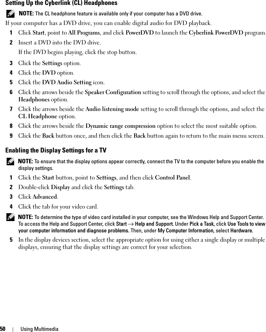 50 Using MultimediaSetting Up the Cyberlink (CL) Headphones NOTE: The CL headphone feature is available only if your computer has a DVD drive.If your computer has a DVD drive, you can enable digital audio for DVD playback.1Click Start, point to All Programs, and click PowerDVD to launch the Cyberlink PowerDVD program.2Insert a DVD into the DVD drive.If the DVD begins playing, click the stop button.3Click the Settings option.4Click the DVD option.5Click the DVD Audio Setting icon.6Click the arrows beside the Speaker Configuration setting to scroll through the options, and select the Headphones option.7Click the arrows beside the Audio listening mode setting to scroll through the options, and select the CL Headphone option.8Click the arrows beside the Dynamic range compression option to select the most suitable option.9Click the Back button once, and then click the Back button again to return to the main menu screen.Enabling the Display Settings for a TV NOTE: To ensure that the display options appear correctly, connect the TV to the computer before you enable the display settings.1Click the Start button, point to Settings, and then click Control Panel.2Double-click Display and click the Settings tab. 3Click Advanced.4Click the tab for your video card. NOTE: To determine the type of video card installed in your computer, see the Windows Help and Support Center. To access the Help and Support Center, click Start → Help and Support. Under Pick a Task, click Use Tools to view your computer information and diagnose problems. Then, under My Computer Information, select Hardware. 5In the display devices section, select the appropriate option for using either a single display or multiple displays, ensuring that the display settings are correct for your selection.