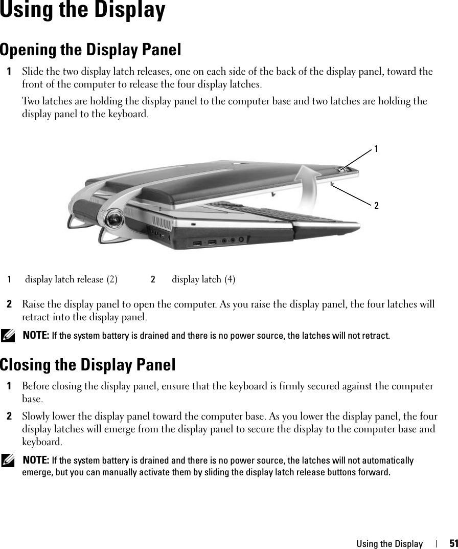 Using the Display 51Using the DisplayOpening the Display Panel1Slide the two display latch releases, one on each side of the back of the display panel, toward the front of the computer to release the four display latches. Two latches are holding the display panel to the computer base and two latches are holding the display panel to the keyboard. 2Raise the display panel to open the computer. As you raise the display panel, the four latches will retract into the display panel.  NOTE: If the system battery is drained and there is no power source, the latches will not retract. Closing the Display Panel1Before closing the display panel, ensure that the keyboard is firmly secured against the computer base.2Slowly lower the display panel toward the computer base. As you lower the display panel, the four display latches will emerge from the display panel to secure the display to the computer base and keyboard.  NOTE: If the system battery is drained and there is no power source, the latches will not automatically emerge, but you can manually activate them by sliding the display latch release buttons forward. 1display latch release (2) 2display latch (4)21