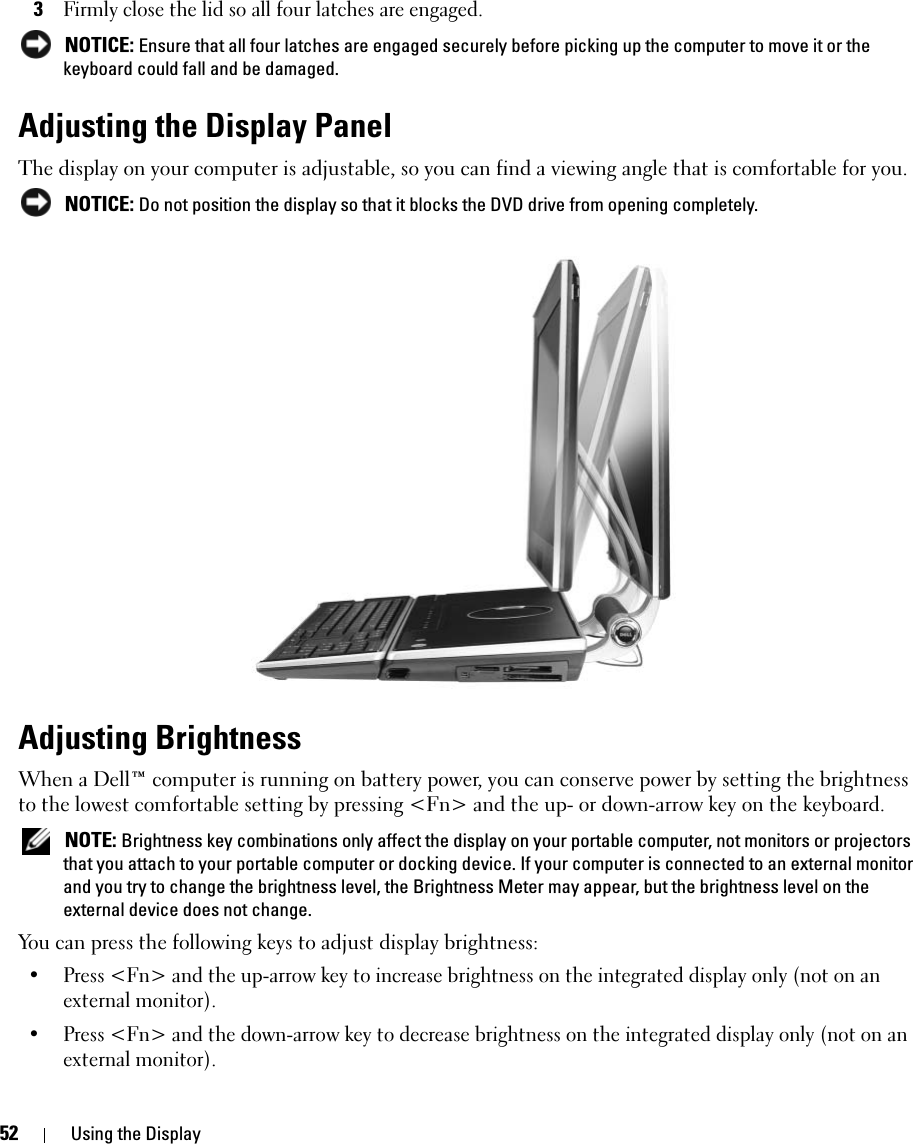 52 Using the Display3Firmly close the lid so all four latches are engaged.  NOTICE: Ensure that all four latches are engaged securely before picking up the computer to move it or the keyboard could fall and be damaged. Adjusting the Display PanelThe display on your computer is adjustable, so you can find a viewing angle that is comfortable for you.  NOTICE: Do not position the display so that it blocks the DVD drive from opening completely. Adjusting BrightnessWhen a Dell™ computer is running on battery power, you can conserve power by setting the brightness to the lowest comfortable setting by pressing &lt;Fn&gt; and the up- or down-arrow key on the keyboard. NOTE: Brightness key combinations only affect the display on your portable computer, not monitors or projectors that you attach to your portable computer or docking device. If your computer is connected to an external monitor and you try to change the brightness level, the Brightness Meter may appear, but the brightness level on the external device does not change.You can press the following keys to adjust display brightness:• Press &lt;Fn&gt; and the up-arrow key to increase brightness on the integrated display only (not on an external monitor).• Press &lt;Fn&gt; and the down-arrow key to decrease brightness on the integrated display only (not on an external monitor).