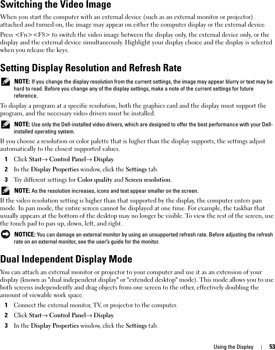 Using the Display 53Switching the Video ImageWhen you start the computer with an external device (such as an external monitor or projector) attached and turned on, the image may appear on either the computer display or the external device.Press &lt;Fn&gt;&lt;F8&gt; to switch the video image between the display only, the external device only, or the display and the external device simultaneously. Highlight your display choice and the display is selected when you release the keys. Setting Display Resolution and Refresh Rate NOTE: If you change the display resolution from the current settings, the image may appear blurry or text may be hard to read. Before you change any of the display settings, make a note of the current settings for future reference.To display a program at a specific resolution, both the graphics card and the display must support the program, and the necessary video drivers must be installed. NOTE: Use only the Dell-installed video drivers, which are designed to offer the best performance with your Dell-installed operating system.If you choose a resolution or color palette that is higher than the display supports, the settings adjust automatically to the closest supported values.1Click Start→ Control Panel→ Display.2In the Display Properties window, click the Settings tab.3Try different settings for Color quality and Screen resolution.  NOTE: As the resolution increases, icons and text appear smaller on the screen.If the video resolution setting is higher than that supported by the display, the computer enters pan mode. In pan mode, the entire screen cannot be displayed at one time. For example, the taskbar that usually appears at the bottom of the desktop may no longer be visible. To view the rest of the screen, use the touch pad to pan up, down, left, and right. NOTICE: You can damage an external monitor by using an unsupported refresh rate. Before adjusting the refresh rate on an external monitor, see the user’s guide for the monitor.Dual Independent Display ModeYou can attach an external monitor or projector to your computer and use it as an extension of your display (known as &quot;dual independent display&quot; or &quot;extended desktop&quot; mode). This mode allows you to use both screens independently and drag objects from one screen to the other, effectively doubling the amount of viewable work space.1Connect the external monitor, TV, or projector to the computer.2Click Start→ Control Panel→ Display.3In the Display Properties window, click the Settings tab.