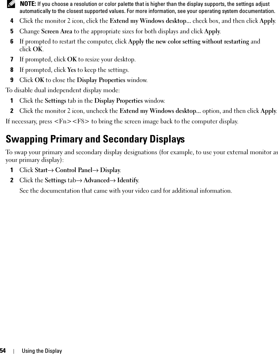 54 Using the Display NOTE: If you choose a resolution or color palette that is higher than the display supports, the settings adjust automatically to the closest supported values. For more information, see your operating system documentation.4Click the monitor 2 icon, click the Extend my Windows desktop... check box, and then click Apply.5Change Screen Area to the appropriate sizes for both displays and click Apply.6If prompted to restart the computer, click Apply the new color setting without restarting and clickOK.7If prompted, click OK to resize your desktop. 8If prompted, click Yes to keep the settings.9Click OK to close the Display Properties window.To disable dual independent display mode:1Click the Settings tab in the Display Properties window.2Click the monitor 2 icon, uncheck the Extend my Windows desktop... option, and then click Apply.If necessary, press &lt;Fn&gt;&lt;F8&gt; to bring the screen image back to the computer display.Swapping Primary and Secondary DisplaysTo swap your primary and secondary display designations (for example, to use your external monitor as your primary display):1Click Start→ Control Panel→ Display.2Click the Settings tab→ Advanced→ Identify. See the documentation that came with your video card for additional information.