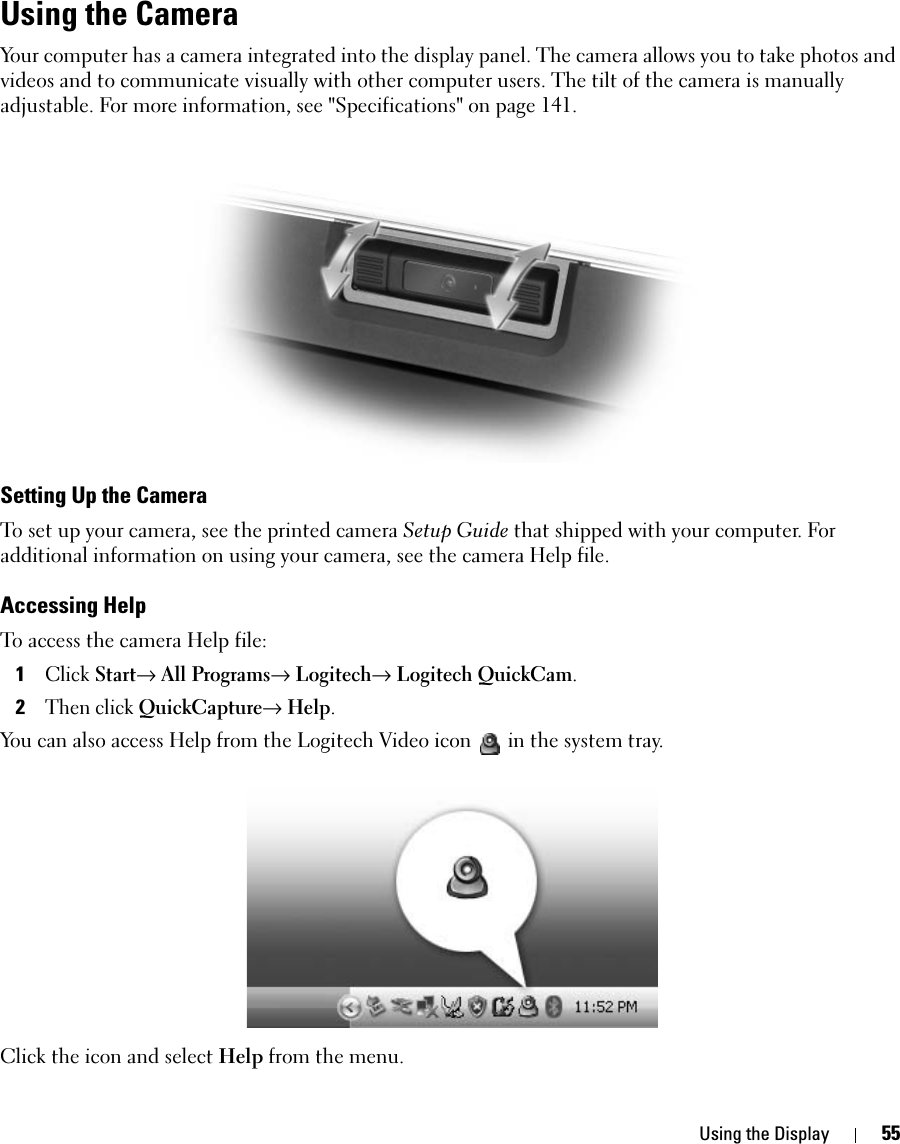 Using the Display 55Using the CameraYour computer has a camera integrated into the display panel. The camera allows you to take photos and videos and to communicate visually with other computer users. The tilt of the camera is manually adjustable. For more information, see &quot;Specifications&quot; on page 141. Setting Up the CameraTo set up your camera, see the printed camera Setup Guide that shipped with your computer. For additional information on using your camera, see the camera Help file. Accessing HelpTo access the camera Help file:1Click Start→ All Programs→ Logitech→ Logitech QuickCam. 2Then click QuickCapture→ Help. You can also access Help from the Logitech Video icon  in the system tray. Click the icon and select Help from the menu. 