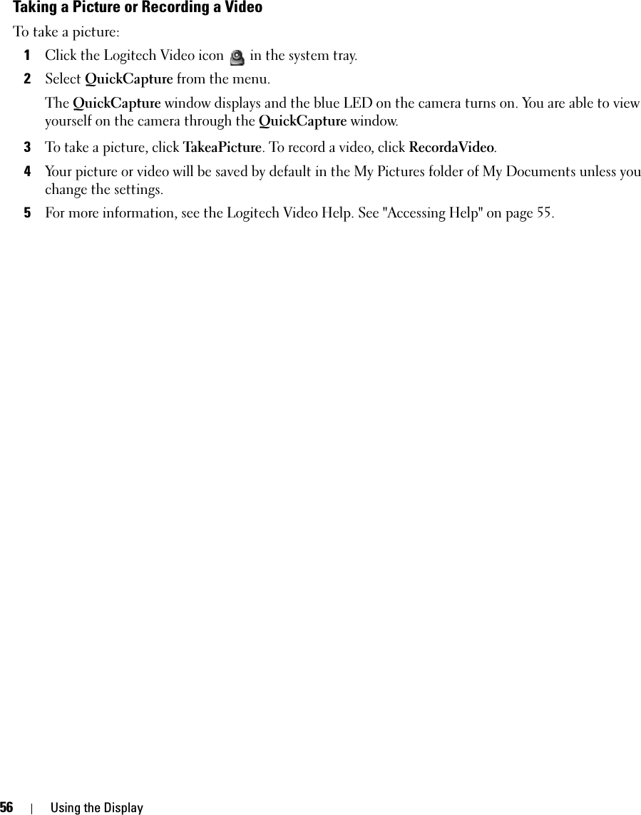 56 Using the DisplayTaking a Picture or Recording a VideoTo take a picture: 1Click the Logitech Video icon  in the system tray. 2Select QuickCapture from the menu. The QuickCapture window displays and the blue LED on the camera turns on. You are able to view yourself on the camera through the QuickCapture window.3To take a picture, click TakeaPicture. To record a video, click RecordaVideo. 4Your picture or video will be saved by default in the My Pictures folder of My Documents unless you change the settings. 5For more information, see the Logitech Video Help. See &quot;Accessing Help&quot; on page 55.