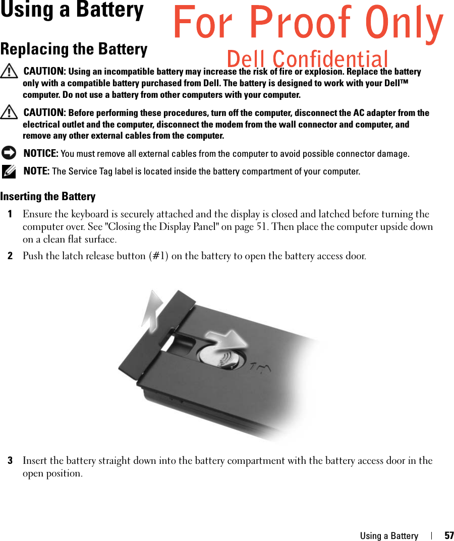 Using a Battery 57Using a BatteryReplacing the Battery CAUTION: Using an incompatible battery may increase the risk of fire or explosion. Replace the battery only with a compatible battery purchased from Dell. The battery is designed to work with your Dell™ computer. Do not use a battery from other computers with your computer.  CAUTION: Before performing these procedures, turn off the computer, disconnect the AC adapter from the electrical outlet and the computer, disconnect the modem from the wall connector and computer, and remove any other external cables from the computer. NOTICE: You must remove all external cables from the computer to avoid possible connector damage. NOTE: The Service Tag label is located inside the battery compartment of your computer. Inserting the Battery1Ensure the keyboard is securely attached and the display is closed and latched before turning the computer over. See &quot;Closing the Display Panel&quot; on page 51. Then place the computer upside down on a clean flat surface.2Push the latch release button (#1) on the battery to open the battery access door. 3Insert the battery straight down into the battery compartment with the battery access door in the open position. 