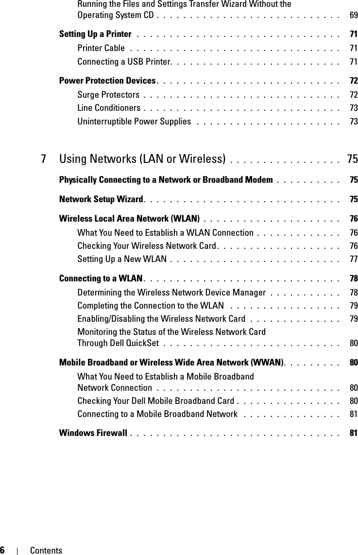 6ContentsRunning the Files and Settings Transfer Wizard Without the Operating System CD . . . . . . . . . . . . . . . . . . . . . . . . . . . .   69Setting Up a Printer  . . . . . . . . . . . . . . . . . . . . . . . . . . . . . . .   71Printer Cable  . . . . . . . . . . . . . . . . . . . . . . . . . . . . . . . .   71Connecting a USB Printer. . . . . . . . . . . . . . . . . . . . . . . . . .   71Power Protection Devices . . . . . . . . . . . . . . . . . . . . . . . . . . . .   72Surge Protectors . . . . . . . . . . . . . . . . . . . . . . . . . . . . . .   72Line Conditioners . . . . . . . . . . . . . . . . . . . . . . . . . . . . . .   73Uninterruptible Power Supplies  . . . . . . . . . . . . . . . . . . . . . .   737 Using Networks (LAN or Wireless)  . . . . . . . . . . . . . . . . .  75Physically Connecting to a Network or Broadband Modem  . . . . . . . . . .   75Network Setup Wizard. . . . . . . . . . . . . . . . . . . . . . . . . . . . . .   75Wireless Local Area Network (WLAN) . . . . . . . . . . . . . . . . . . . . .   76What You Need to Establish a WLAN Connection . . . . . . . . . . . . .   76Checking Your Wireless Network Card . . . . . . . . . . . . . . . . . . .   76Setting Up a New WLAN . . . . . . . . . . . . . . . . . . . . . . . . . .   77Connecting to a WLAN. . . . . . . . . . . . . . . . . . . . . . . . . . . . . .   78Determining the Wireless Network Device Manager  . . . . . . . . . . .   78Completing the Connection to the WLAN  . . . . . . . . . . . . . . . . .   79Enabling/Disabling the Wireless Network Card  . . . . . . . . . . . . . .   79Monitoring the Status of the Wireless Network Card Through Dell QuickSet  . . . . . . . . . . . . . . . . . . . . . . . . . . .   80Mobile Broadband or Wireless Wide Area Network (WWAN). . . . . . . . .   80What You Need to Establish a Mobile Broadband Network Connection  . . . . . . . . . . . . . . . . . . . . . . . . . . . .   80Checking Your Dell Mobile Broadband Card . . . . . . . . . . . . . . . .   80Connecting to a Mobile Broadband Network  . . . . . . . . . . . . . . .   81Windows Firewall . . . . . . . . . . . . . . . . . . . . . . . . . . . . . . . .   81