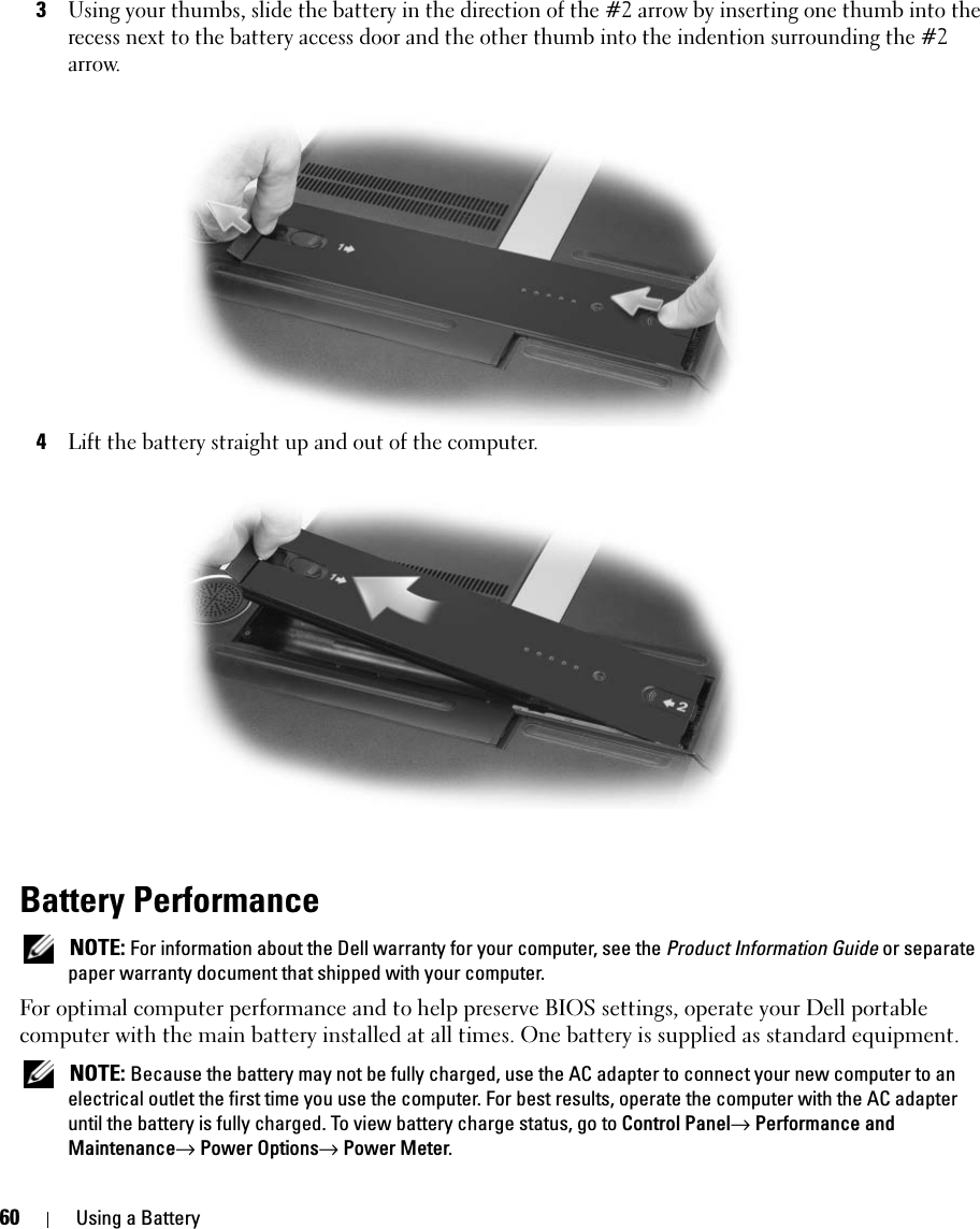 60 Using a Battery3Using your thumbs, slide the battery in the direction of the #2 arrow by inserting one thumb into the recess next to the battery access door and the other thumb into the indention surrounding the #2 arrow.4Lift the battery straight up and out of the computer. Battery Performance NOTE: For information about the Dell warranty for your computer, see the Product Information Guide or separate paper warranty document that shipped with your computer.For optimal computer performance and to help preserve BIOS settings, operate your Dell portable computer with the main battery installed at all times. One battery is supplied as standard equipment. NOTE: Because the battery may not be fully charged, use the AC adapter to connect your new computer to an electrical outlet the first time you use the computer. For best results, operate the computer with the AC adapter until the battery is fully charged. To view battery charge status, go to Control Panel→ Performance and Maintenance→ Power Options→ Power Meter.