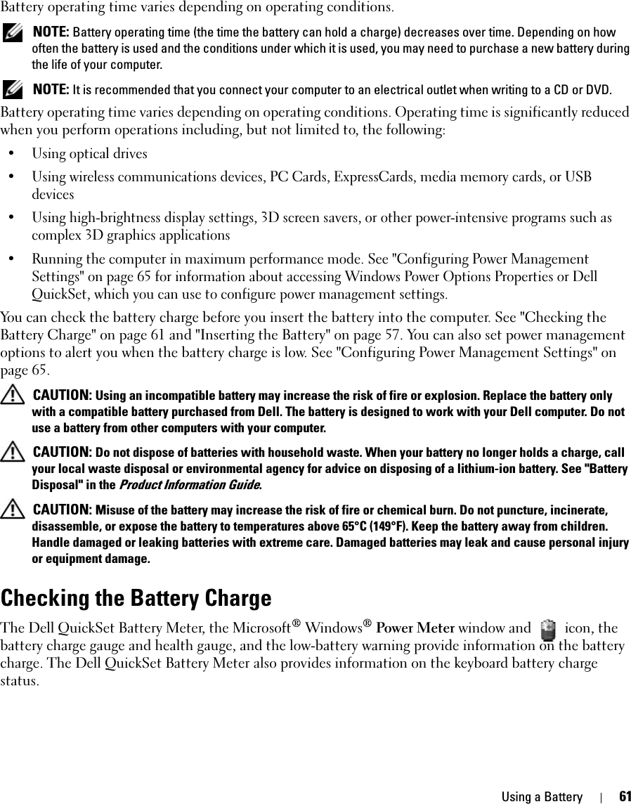 Using a Battery 61Battery operating time varies depending on operating conditions.  NOTE: Battery operating time (the time the battery can hold a charge) decreases over time. Depending on how often the battery is used and the conditions under which it is used, you may need to purchase a new battery during the life of your computer. NOTE: It is recommended that you connect your computer to an electrical outlet when writing to a CD or DVD.Battery operating time varies depending on operating conditions. Operating time is significantly reduced when you perform operations including, but not limited to, the following:• Using optical drives• Using wireless communications devices, PC Cards, ExpressCards, media memory cards, or USB devices• Using high-brightness display settings, 3D screen savers, or other power-intensive programs such as complex 3D graphics applications• Running the computer in maximum performance mode. See &quot;Configuring Power Management Settings&quot; on page 65 for information about accessing Windows Power Options Properties or Dell QuickSet, which you can use to configure power management settings.You can check the battery charge before you insert the battery into the computer. See &quot;Checking the Battery Charge&quot; on page 61 and &quot;Inserting the Battery&quot; on page 57. You can also set power management options to alert you when the battery charge is low. See &quot;Configuring Power Management Settings&quot; on page 65. CAUTION: Using an incompatible battery may increase the risk of fire or explosion. Replace the battery only with a compatible battery purchased from Dell. The battery is designed to work with your Dell computer. Do not use a battery from other computers with your computer.  CAUTION: Do not dispose of batteries with household waste. When your battery no longer holds a charge, call your local waste disposal or environmental agency for advice on disposing of a lithium-ion battery. See &quot;Battery Disposal&quot; in the Product Information Guide. CAUTION: Misuse of the battery may increase the risk of fire or chemical burn. Do not puncture, incinerate, disassemble, or expose the battery to temperatures above 65°C (149°F). Keep the battery away from children. Handle damaged or leaking batteries with extreme care. Damaged batteries may leak and cause personal injury or equipment damage. Checking the Battery ChargeThe Dell QuickSet Battery Meter, the Microsoft® Windows® Power Meter window and   icon, the battery charge gauge and health gauge, and the low-battery warning provide information on the battery charge. The Dell QuickSet Battery Meter also provides information on the keyboard battery charge status.