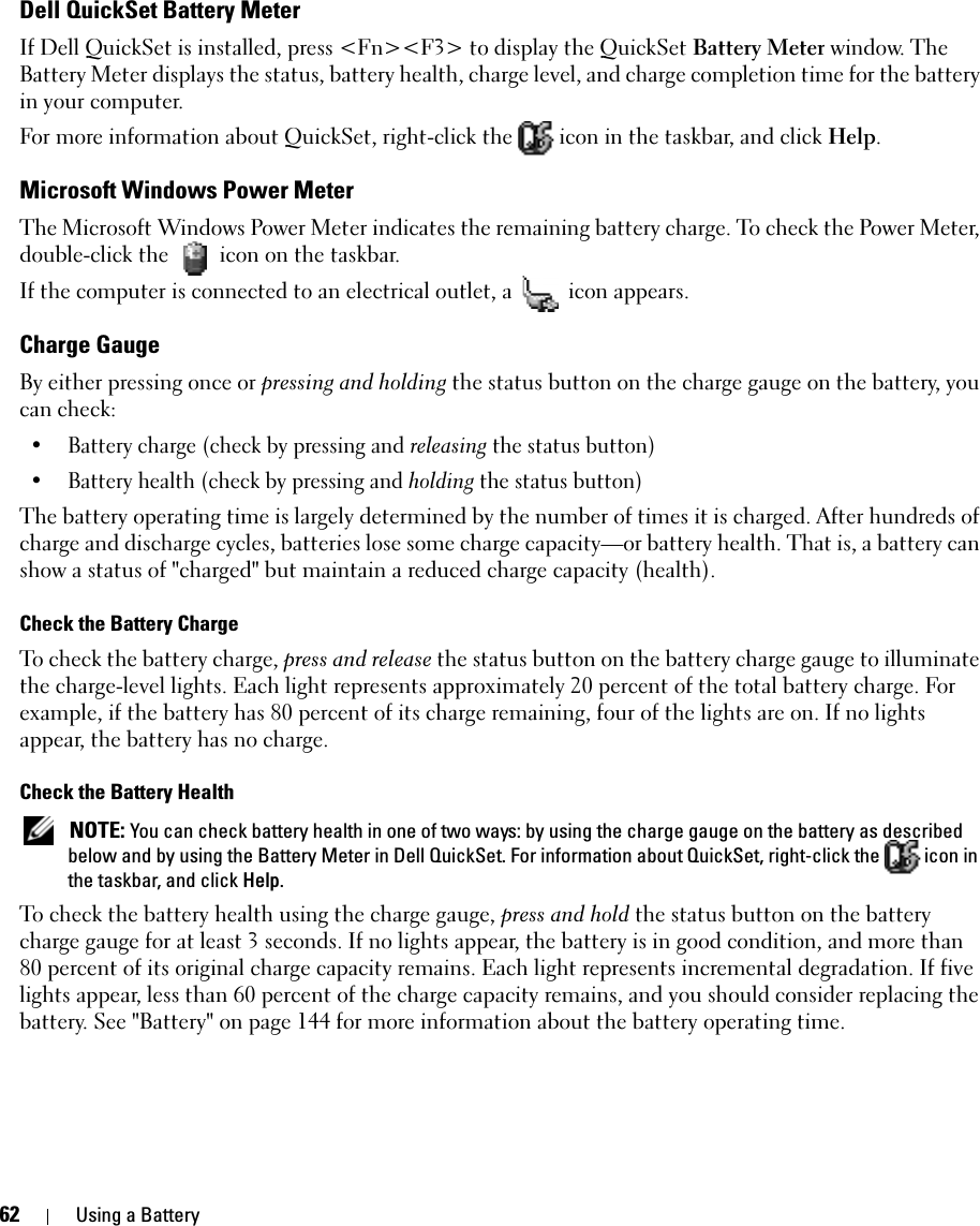 62 Using a BatteryDell QuickSet Battery MeterIf Dell QuickSet is installed, press &lt;Fn&gt;&lt;F3&gt; to display the QuickSet Battery Meter window. The Battery Meter displays the status, battery health, charge level, and charge completion time for the battery in your computer. For more information about QuickSet, right-click the   icon in the taskbar, and click Help.Microsoft Windows Power MeterThe Microsoft Windows Power Meter indicates the remaining battery charge. To check the Power Meter, double-click the   icon on the taskbar. If the computer is connected to an electrical outlet, a   icon appears.Charge GaugeBy either pressing once or pressing and holding the status button on the charge gauge on the battery, you can check:• Battery charge (check by pressing and releasing the status button)• Battery health (check by pressing and holding the status button)The battery operating time is largely determined by the number of times it is charged. After hundreds of charge and discharge cycles, batteries lose some charge capacity—or battery health. That is, a battery can show a status of &quot;charged&quot; but maintain a reduced charge capacity (health). Check the Battery ChargeTo check the battery charge, press and release the status button on the battery charge gauge to illuminate the charge-level lights. Each light represents approximately 20 percent of the total battery charge. For example, if the battery has 80 percent of its charge remaining, four of the lights are on. If no lights appear, the battery has no charge.Check the Battery Health NOTE: You can check battery health in one of two ways: by using the charge gauge on the battery as described below and by using the Battery Meter in Dell QuickSet. For information about QuickSet, right-click the   icon in the taskbar, and click Help.To check the battery health using the charge gauge, press and hold the status button on the battery charge gauge for at least 3 seconds. If no lights appear, the battery is in good condition, and more than 80 percent of its original charge capacity remains. Each light represents incremental degradation. If five lights appear, less than 60 percent of the charge capacity remains, and you should consider replacing the battery. See &quot;Battery&quot; on page 144 for more information about the battery operating time.