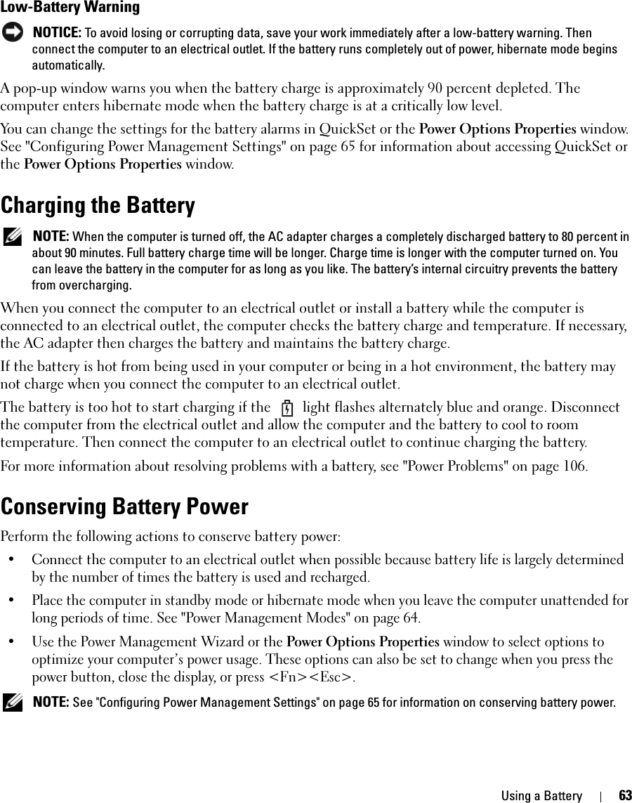 Using a Battery 63Low-Battery Warning NOTICE: To avoid losing or corrupting data, save your work immediately after a low-battery warning. Then connect the computer to an electrical outlet. If the battery runs completely out of power, hibernate mode begins automatically.A pop-up window warns you when the battery charge is approximately 90 percent depleted. The computer enters hibernate mode when the battery charge is at a critically low level.You can change the settings for the battery alarms in QuickSet or the Power Options Properties window. See &quot;Configuring Power Management Settings&quot; on page 65 for information about accessing QuickSet or the Power Options Properties window.Charging the Battery NOTE: When the computer is turned off, the AC adapter charges a completely discharged battery to 80 percent in about 90 minutes. Full battery charge time will be longer. Charge time is longer with the computer turned on. You can leave the battery in the computer for as long as you like. The battery’s internal circuitry prevents the battery from overcharging.When you connect the computer to an electrical outlet or install a battery while the computer is connected to an electrical outlet, the computer checks the battery charge and temperature. If necessary, the AC adapter then charges the battery and maintains the battery charge. If the battery is hot from being used in your computer or being in a hot environment, the battery may not charge when you connect the computer to an electrical outlet.The battery is too hot to start charging if the   light flashes alternately blue and orange. Disconnect the computer from the electrical outlet and allow the computer and the battery to cool to room temperature. Then connect the computer to an electrical outlet to continue charging the battery.For more information about resolving problems with a battery, see &quot;Power Problems&quot; on page 106.Conserving Battery PowerPerform the following actions to conserve battery power:• Connect the computer to an electrical outlet when possible because battery life is largely determined by the number of times the battery is used and recharged.• Place the computer in standby mode or hibernate mode when you leave the computer unattended for long periods of time. See &quot;Power Management Modes&quot; on page 64.• Use the Power Management Wizard or the Power Options Properties window to select options to optimize your computer’s power usage. These options can also be set to change when you press the power button, close the display, or press &lt;Fn&gt;&lt;Esc&gt;. NOTE: See &quot;Configuring Power Management Settings&quot; on page 65 for information on conserving battery power.