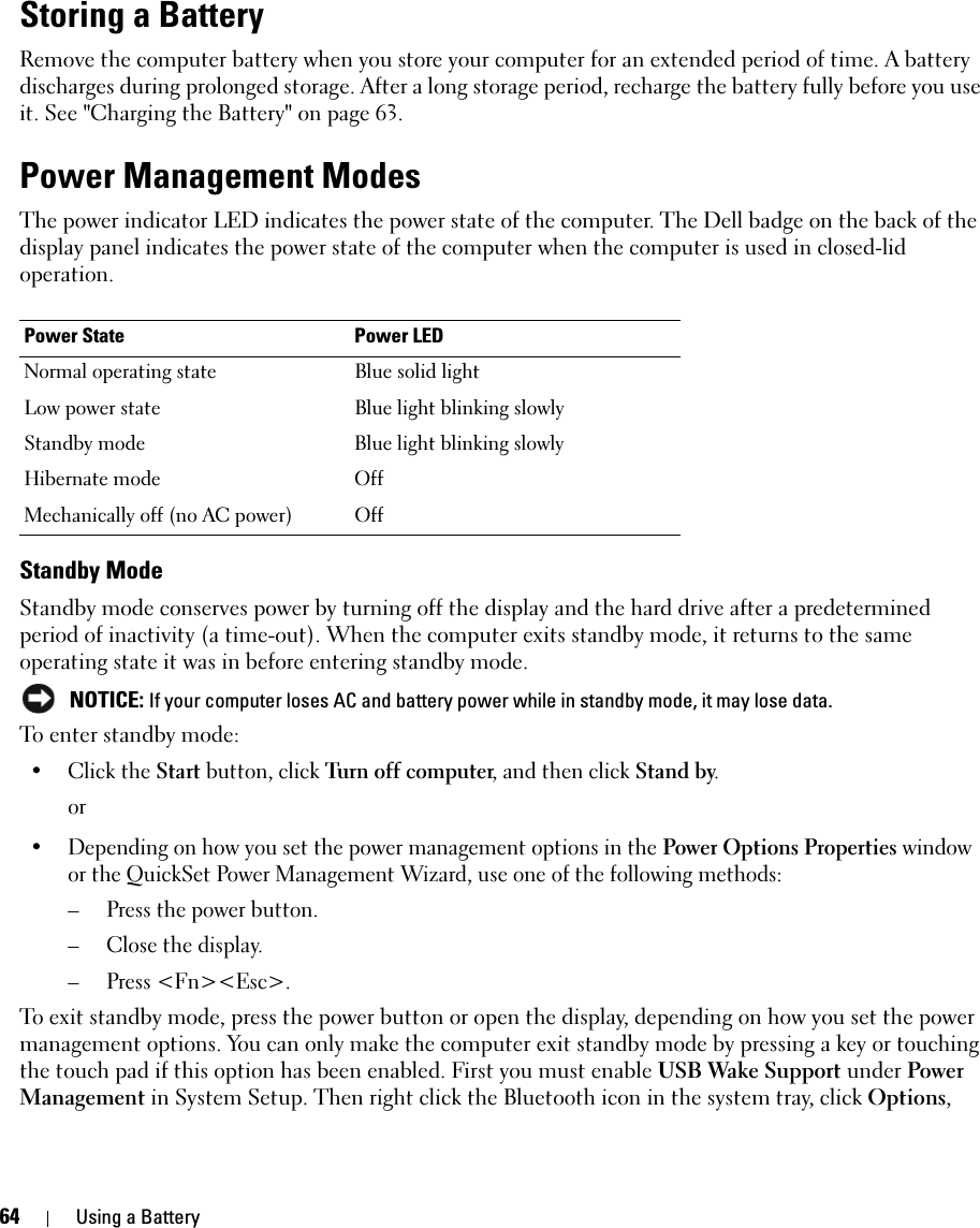 64 Using a BatteryStoring a BatteryRemove the computer battery when you store your computer for an extended period of time. A battery discharges during prolonged storage. After a long storage period, recharge the battery fully before you use it. See &quot;Charging the Battery&quot; on page 63.Power Management ModesThe power indicator LED indicates the power state of the computer. The Dell badge on the back of the display panel indicates the power state of the computer when the computer is used in closed-lid operation. Standby ModeStandby mode conserves power by turning off the display and the hard drive after a predetermined period of inactivity (a time-out). When the computer exits standby mode, it returns to the same operating state it was in before entering standby mode. NOTICE: If your computer loses AC and battery power while in standby mode, it may lose data.To enter standby mode:• Click the Start button, click Turn off computer, and then click Stand by.or• Depending on how you set the power management options in the Power Options Properties window or the QuickSet Power Management Wizard, use one of the following methods:– Press the power button.– Close the display.– Press &lt;Fn&gt;&lt;Esc&gt;.To exit standby mode, press the power button or open the display, depending on how you set the power management options. You can only make the computer exit standby mode by pressing a key or touching the touch pad if this option has been enabled. First you must enable USB Wake Support under Power Management in System Setup. Then right click the Bluetooth icon in the system tray, click Options, Power State Power LEDNormal operating state Blue solid lightLow power state Blue light blinking slowlyStandby mode Blue light blinking slowlyHibernate mode OffMechanically off (no AC power) Off