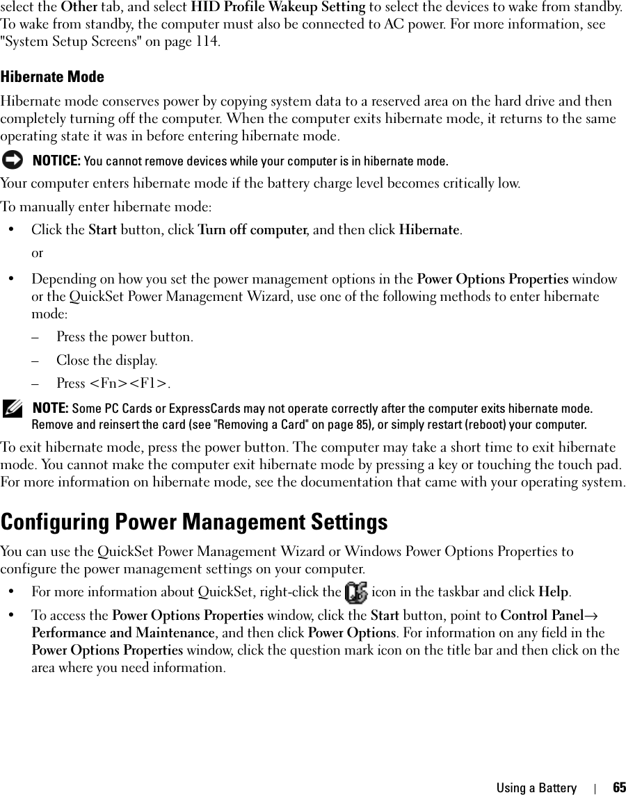 Using a Battery 65select the Other tab, and select HID Profile Wakeup Setting to select the devices to wake from standby. To wake from standby, the computer must also be connected to AC power. For more information, see &quot;System Setup Screens&quot; on page 114.Hibernate Mode Hibernate mode conserves power by copying system data to a reserved area on the hard drive and then completely turning off the computer. When the computer exits hibernate mode, it returns to the same operating state it was in before entering hibernate mode. NOTICE: You cannot remove devices while your computer is in hibernate mode.Your computer enters hibernate mode if the battery charge level becomes critically low.To manually enter hibernate mode:•Click the Start button, click Turn off computer, and then click Hibernate.or• Depending on how you set the power management options in the Power Options Properties window or the QuickSet Power Management Wizard, use one of the following methods to enter hibernate mode:– Press the power button.– Close the display.– Press &lt;Fn&gt;&lt;F1&gt;. NOTE: Some PC Cards or ExpressCards may not operate correctly after the computer exits hibernate mode. Remove and reinsert the card (see &quot;Removing a Card&quot; on page 85), or simply restart (reboot) your computer.To exit hibernate mode, press the power button. The computer may take a short time to exit hibernate mode. You cannot make the computer exit hibernate mode by pressing a key or touching the touch pad. For more information on hibernate mode, see the documentation that came with your operating system.Configuring Power Management SettingsYou can use the QuickSet Power Management Wizard or Windows Power Options Properties to configure the power management settings on your computer.• For more information about QuickSet, right-click the   icon in the taskbar and click Help.• To access the Power Options Properties window, click the Start button, point to Control Panel→ Performance and Maintenance, and then click Power Options. For information on any field in the Power Options Properties window, click the question mark icon on the title bar and then click on the area where you need information.