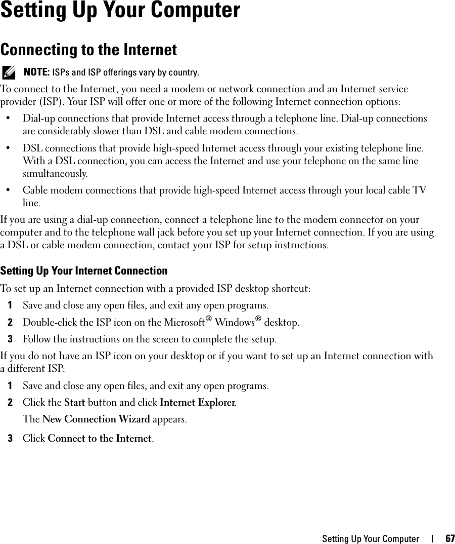 Setting Up Your Computer 67Setting Up Your ComputerConnecting to the Internet NOTE: ISPs and ISP offerings vary by country.To connect to the Internet, you need a modem or network connection and an Internet service provider (ISP). Your ISP will offer one or more of the following Internet connection options:• Dial-up connections that provide Internet access through a telephone line. Dial-up connections are considerably slower than DSL and cable modem connections.• DSL connections that provide high-speed Internet access through your existing telephone line. With a DSL connection, you can access the Internet and use your telephone on the same line simultaneously.• Cable modem connections that provide high-speed Internet access through your local cable TV line.If you are using a dial-up connection, connect a telephone line to the modem connector on your computer and to the telephone wall jack before you set up your Internet connection. If you are using a DSL or cable modem connection, contact your ISP for setup instructions.Setting Up Your Internet ConnectionTo set up an Internet connection with a provided ISP desktop shortcut:1Save and close any open files, and exit any open programs.2Double-click the ISP icon on the Microsoft® Windows® desktop.3Follow the instructions on the screen to complete the setup.If you do not have an ISP icon on your desktop or if you want to set up an Internet connection with a different ISP:1Save and close any open files, and exit any open programs.2Click the Start button and click Internet Explorer.The New Connection Wizard appears.3Click Connect to the Internet.