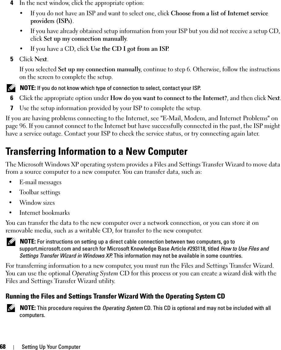 68 Setting Up Your Computer4In the next window, click the appropriate option:• If you do not have an ISP and want to select one, click Choose from a list of Internet service providers (ISPs).• If you have already obtained setup information from your ISP but you did not receive a setup CD, click Set up my connection manually.• If you have a CD, click Use the CD I got from an ISP.5Click Next.If you selected Set up my connection manually, continue to step 6. Otherwise, follow the instructions on the screen to complete the setup. NOTE: If you do not know which type of connection to select, contact your ISP.6Click the appropriate option under How do you want to connect to the Internet?, and then click Next.7Use the setup information provided by your ISP to complete the setup.If you are having problems connecting to the Internet, see &quot;E-Mail, Modem, and Internet Problems&quot; on page 96. If you cannot connect to the Internet but have successfully connected in the past, the ISP might have a service outage. Contact your ISP to check the service status, or try connecting again later.Transferring Information to a New ComputerThe Microsoft Windows XP operating system provides a Files and Settings Transfer Wizard to move data from a source computer to a new computer. You can transfer data, such as:• E-mail messages• Toolbar settings• Window sizes• Internet bookmarks You can transfer the data to the new computer over a network connection, or you can store it on removable media, such as a writable CD, for transfer to the new computer. NOTE: For instructions on setting up a direct cable connection between two computers, go to support.microsoft.com and search for Microsoft Knowledge Base Article #293118, titled How to Use Files and Settings Transfer Wizard in Windows XP. This information may not be available in some countries.For transferring information to a new computer, you must run the Files and Settings Transfer Wizard. You can use the optional Operating System CD for this process or you can create a wizard disk with the Files and Settings Transfer Wizard utility.Running the Files and Settings Transfer Wizard With the Operating System CD NOTE: This procedure requires the Operating System CD. This CD is optional and may not be included with all computers.