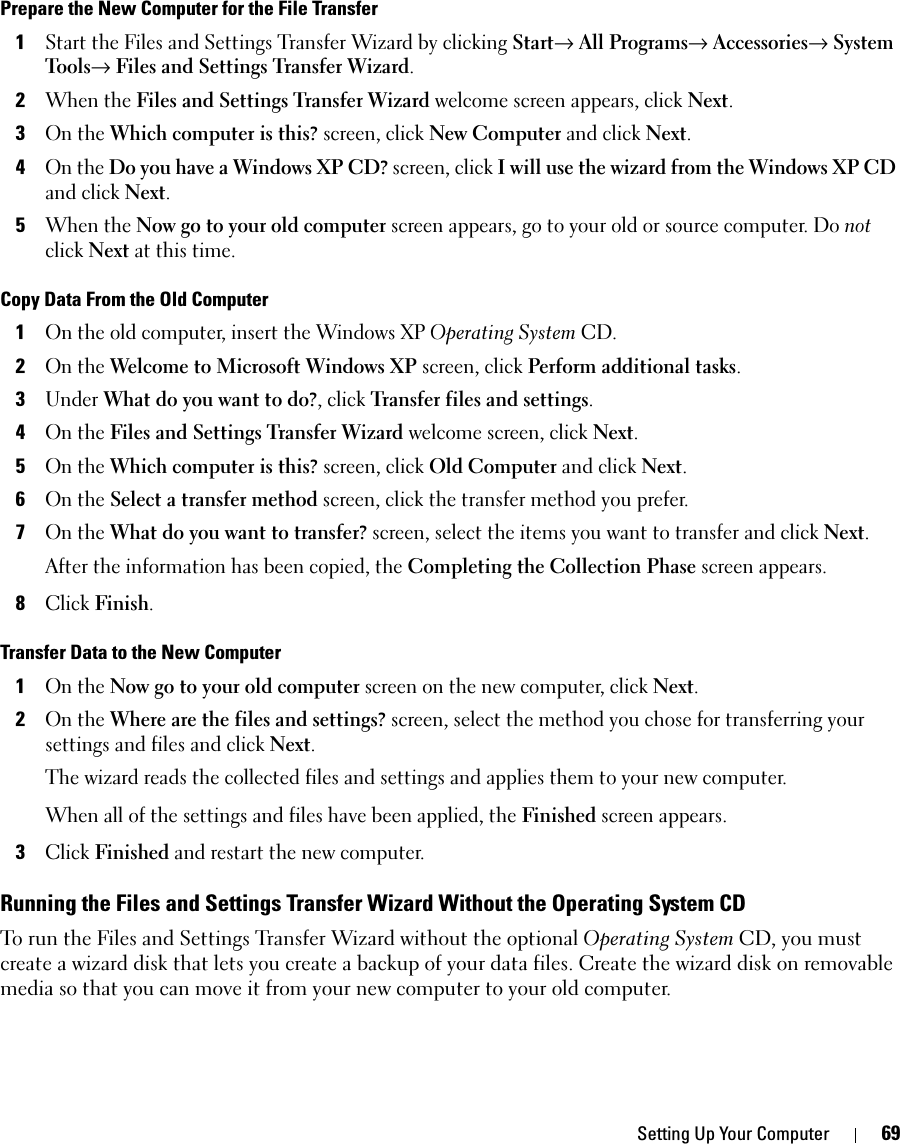 Setting Up Your Computer 69Prepare the New Computer for the File Transfer1Start the Files and Settings Transfer Wizard by clicking Start→ All Programs→ Accessories→ System Tools→ Files and Settings Transfer Wizard.2When the Files and Settings Transfer Wizard welcome screen appears, click Next.3On the Which computer is this? screen, click New Computer and click Next.4On the Do you have a Windows XP CD? screen, click I will use the wizard from the Windows XP CD and click Next.5When the Now go to your old computer screen appears, go to your old or source computer. Do not click Next at this time.Copy Data From the Old Computer1On the old computer, insert the Windows XP Operating System CD.2On the Welcome to Microsoft Windows XP screen, click Perform additional tasks.3Under What do you want to do?, click Transfer files and settings.4On the Files and Settings Transfer Wizard welcome screen, click Next.5On the Which computer is this? screen, click Old Computer and click Next.6On the Select a transfer method screen, click the transfer method you prefer.7On the What do you want to transfer? screen, select the items you want to transfer and click Next.After the information has been copied, the Completing the Collection Phase screen appears.8Click Finish.Transfer Data to the New Computer1On the Now go to your old computer screen on the new computer, click Next.2On the Where are the files and settings? screen, select the method you chose for transferring your settings and files and click Next.The wizard reads the collected files and settings and applies them to your new computer.When all of the settings and files have been applied, the Finished screen appears.3Click Finished and restart the new computer.Running the Files and Settings Transfer Wizard Without the Operating System CDTo run the Files and Settings Transfer Wizard without the optional Operating System CD, you must create a wizard disk that lets you create a backup of your data files. Create the wizard disk on removable media so that you can move it from your new computer to your old computer. 
