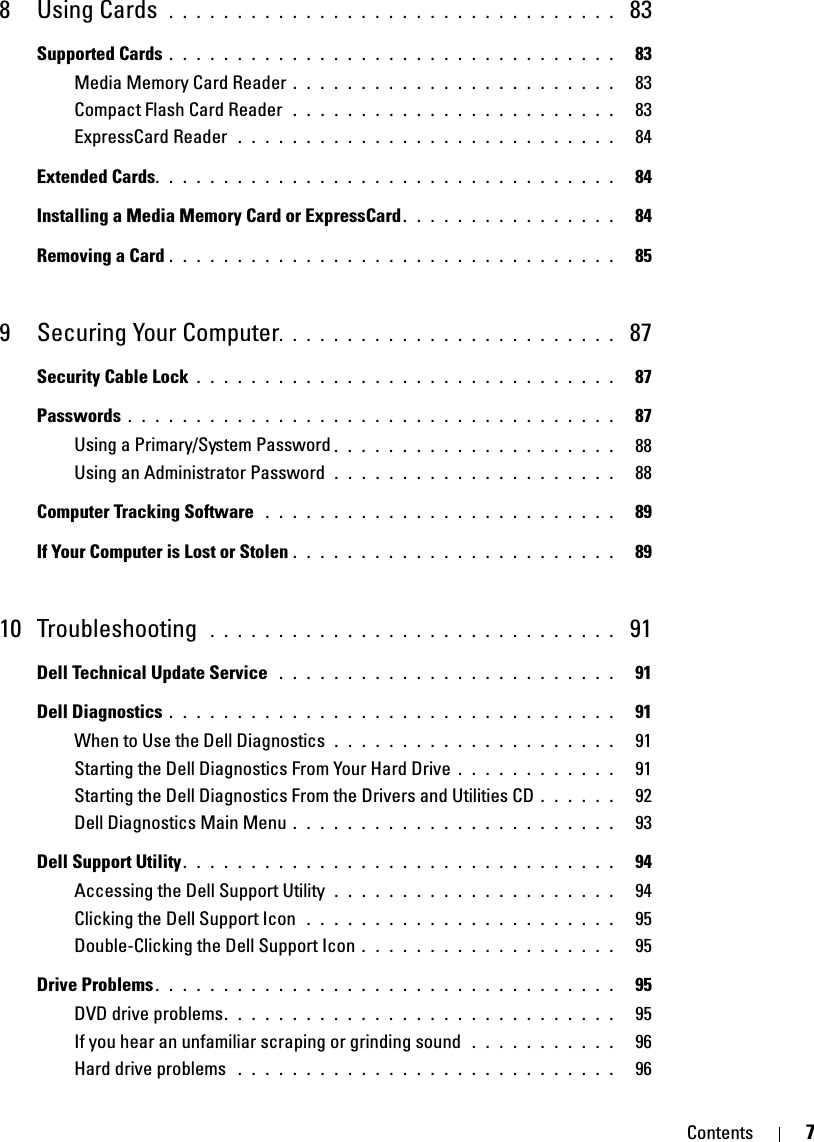 Contents 78Using Cards . . . . . . . . . . . . . . . . . . . . . . . . . . . . . . . . .  83Supported Cards . . . . . . . . . . . . . . . . . . . . . . . . . . . . . . . . .   83Media Memory Card Reader . . . . . . . . . . . . . . . . . . . . . . . .   83Compact Flash Card Reader  . . . . . . . . . . . . . . . . . . . . . . . .   83ExpressCard Reader  . . . . . . . . . . . . . . . . . . . . . . . . . . . .   84Extended Cards. . . . . . . . . . . . . . . . . . . . . . . . . . . . . . . . . .   84Installing a Media Memory Card or ExpressCard. . . . . . . . . . . . . . . .   84Removing a Card . . . . . . . . . . . . . . . . . . . . . . . . . . . . . . . . .   859 Securing Your Computer. . . . . . . . . . . . . . . . . . . . . . . . .  87Security Cable Lock . . . . . . . . . . . . . . . . . . . . . . . . . . . . . . .   87Passwords . . . . . . . . . . . . . . . . . . . . . . . . . . . . . . . . . . . .   87Using a Primary/System Password . . . . . . . . . . . . . . . . . . . . .   88Using an Administrator Password  . . . . . . . . . . . . . . . . . . . . .   88Computer Tracking Software  . . . . . . . . . . . . . . . . . . . . . . . . . .   89If Your Computer is Lost or Stolen . . . . . . . . . . . . . . . . . . . . . . . .   8910 Troubleshooting  . . . . . . . . . . . . . . . . . . . . . . . . . . . . . .  91Dell Technical Update Service  . . . . . . . . . . . . . . . . . . . . . . . . .   91Dell Diagnostics . . . . . . . . . . . . . . . . . . . . . . . . . . . . . . . . .   91When to Use the Dell Diagnostics  . . . . . . . . . . . . . . . . . . . . .   91Starting the Dell Diagnostics From Your Hard Drive . . . . . . . . . . . .   91Starting the Dell Diagnostics From the Drivers and Utilities CD . . . . . .   92Dell Diagnostics Main Menu . . . . . . . . . . . . . . . . . . . . . . . .   93Dell Support Utility. . . . . . . . . . . . . . . . . . . . . . . . . . . . . . . .   94Accessing the Dell Support Utility  . . . . . . . . . . . . . . . . . . . . .   94Clicking the Dell Support Icon  . . . . . . . . . . . . . . . . . . . . . . .   95Double-Clicking the Dell Support Icon . . . . . . . . . . . . . . . . . . .   95Drive Problems . . . . . . . . . . . . . . . . . . . . . . . . . . . . . . . . . .   95DVD drive problems. . . . . . . . . . . . . . . . . . . . . . . . . . . . .   95If you hear an unfamiliar scraping or grinding sound  . . . . . . . . . . .   96Hard drive problems  . . . . . . . . . . . . . . . . . . . . . . . . . . . .   96