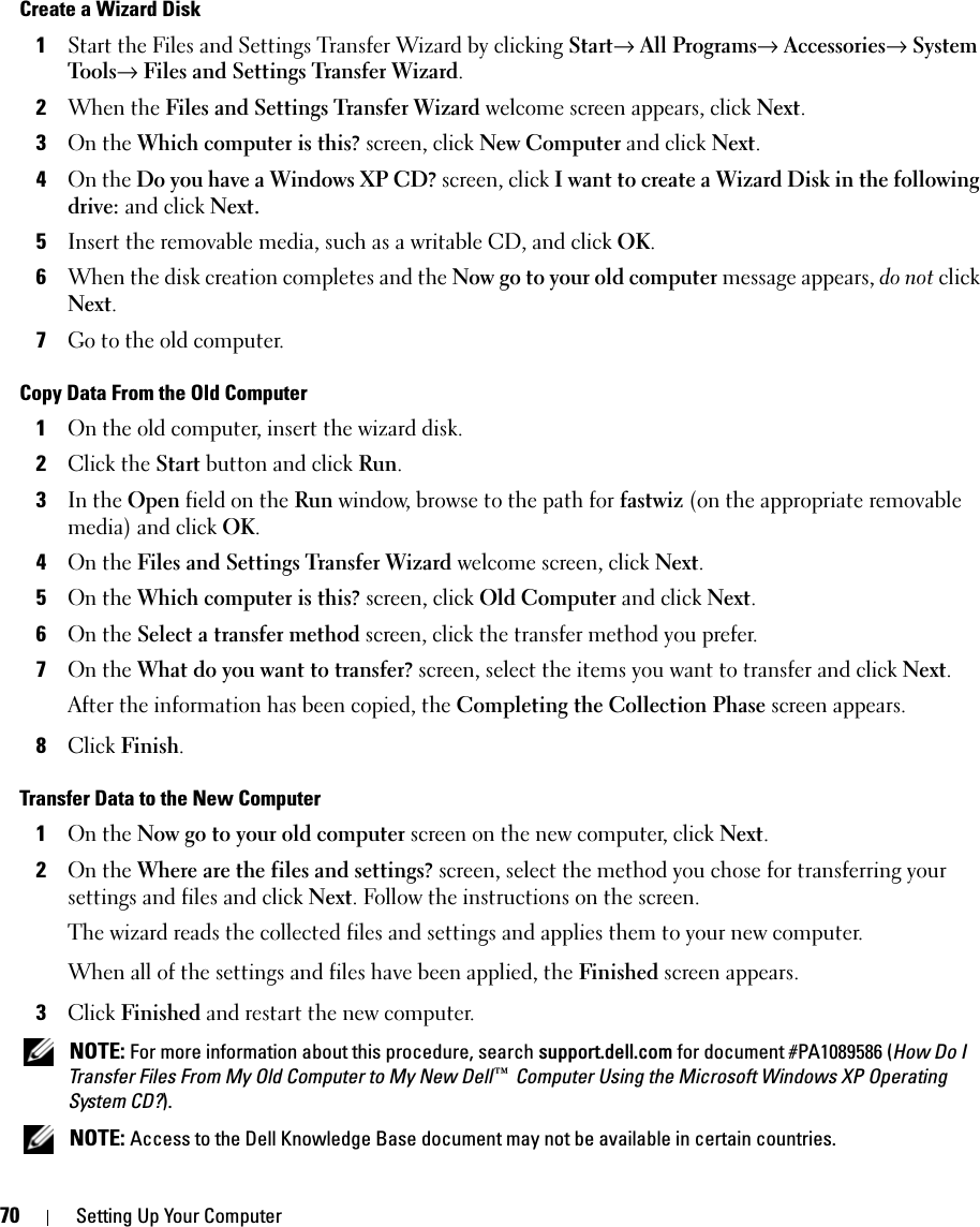70 Setting Up Your ComputerCreate a Wizard Disk1Start the Files and Settings Transfer Wizard by clicking Start→ All Programs→ Accessories→ System Tools→ Files and Settings Transfer Wizard.2When the Files and Settings Transfer Wizard welcome screen appears, click Next.3On the Which computer is this? screen, click New Computer and click Next.4On the Do you have a Windows XP CD? screen, click I want to create a Wizard Disk in the following drive: and click Next.5Insert the removable media, such as a writable CD, and click OK.6When the disk creation completes and the Now go to your old computer message appears, do not click Next.7Go to the old computer.Copy Data From the Old Computer1On the old computer, insert the wizard disk.2Click the Start button and click Run.3In the Open field on the Run window, browse to the path for fastwiz (on the appropriate removable media) and click OK.4On the Files and Settings Transfer Wizard welcome screen, click Next.5On the Which computer is this? screen, click Old Computer and click Next.6On the Select a transfer method screen, click the transfer method you prefer.7On the What do you want to transfer? screen, select the items you want to transfer and click Next.After the information has been copied, the Completing the Collection Phase screen appears.8Click Finish.Transfer Data to the New Computer1On the Now go to your old computer screen on the new computer, click Next.2On the Where are the files and settings? screen, select the method you chose for transferring your settings and files and click Next. Follow the instructions on the screen.The wizard reads the collected files and settings and applies them to your new computer.When all of the settings and files have been applied, the Finished screen appears.3Click Finished and restart the new computer. NOTE: For more information about this procedure, search support.dell.com for document #PA1089586 (How Do I Transfer Files From My Old Computer to My New Dell™ Computer Using the Microsoft Windows XP Operating System CD?). NOTE: Access to the Dell Knowledge Base document may not be available in certain countries.