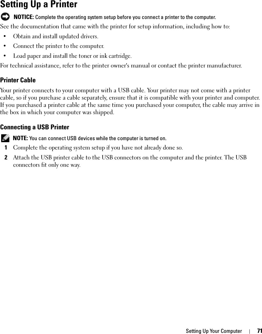 Setting Up Your Computer 71Setting Up a Printer NOTICE: Complete the operating system setup before you connect a printer to the computer.See the documentation that came with the printer for setup information, including how to:• Obtain and install updated drivers.• Connect the printer to the computer.• Load paper and install the toner or ink cartridge.For technical assistance, refer to the printer owner&apos;s manual or contact the printer manufacturer. Printer CableYour printer connects to your computer with a USB cable. Your printer may not come with a printer cable, so if you purchase a cable separately, ensure that it is compatible with your printer and computer. If you purchased a printer cable at the same time you purchased your computer, the cable may arrive in the box in which your computer was shipped. Connecting a USB Printer NOTE: You can connect USB devices while the computer is turned on.1Complete the operating system setup if you have not already done so.2Attach the USB printer cable to the USB connectors on the computer and the printer. The USB connectors fit only one way.