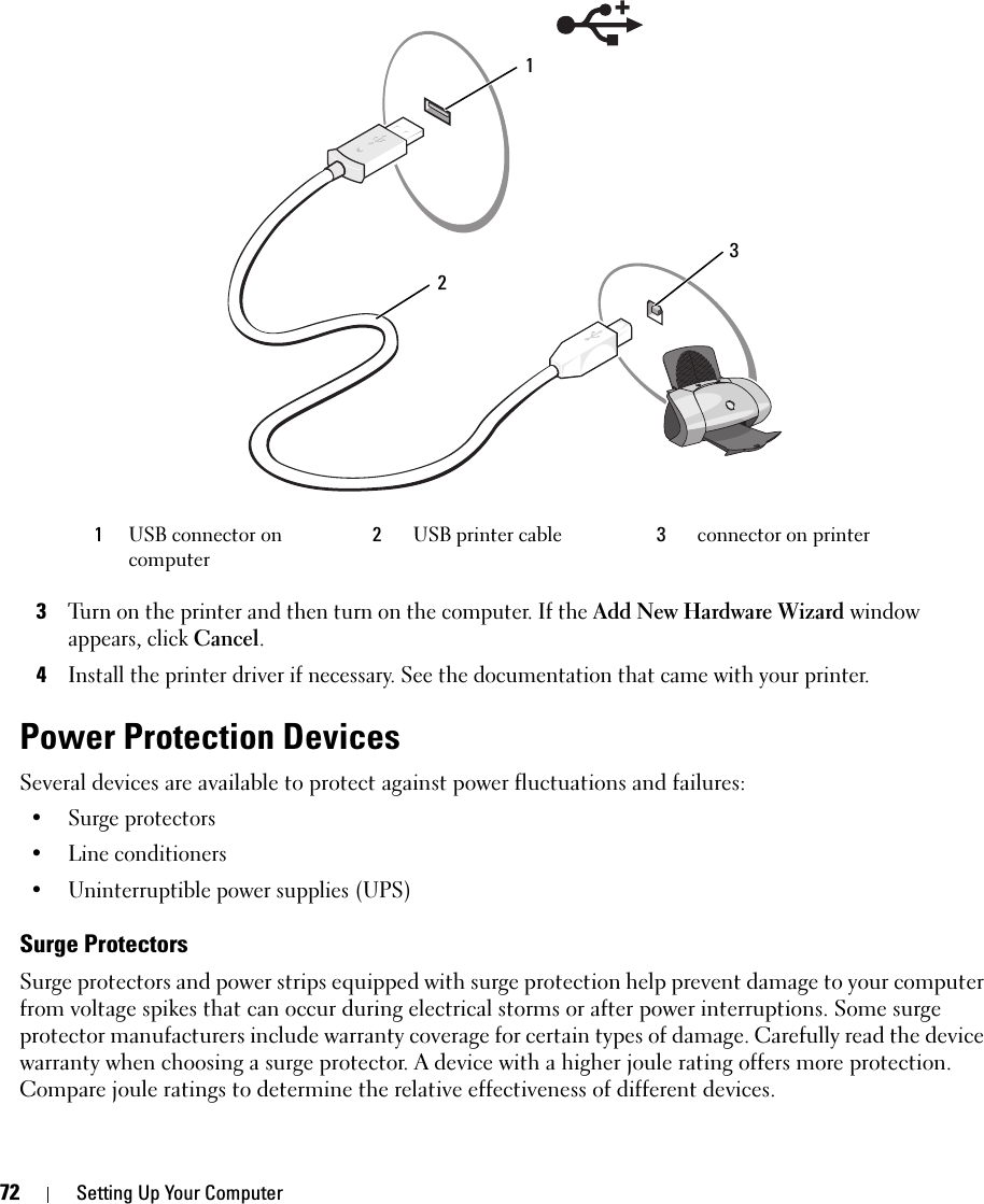 72 Setting Up Your Computer 3Turn on the printer and then turn on the computer. If the Add New Hardware Wizard window appears, click Cancel.4Install the printer driver if necessary. See the documentation that came with your printer.Power Protection DevicesSeveral devices are available to protect against power fluctuations and failures:• Surge protectors• Line conditioners• Uninterruptible power supplies (UPS)Surge ProtectorsSurge protectors and power strips equipped with surge protection help prevent damage to your computer from voltage spikes that can occur during electrical storms or after power interruptions. Some surge protector manufacturers include warranty coverage for certain types of damage. Carefully read the device warranty when choosing a surge protector. A device with a higher joule rating offers more protection. Compare joule ratings to determine the relative effectiveness of different devices.1USB connector on computer2USB printer cable 3connector on printer213