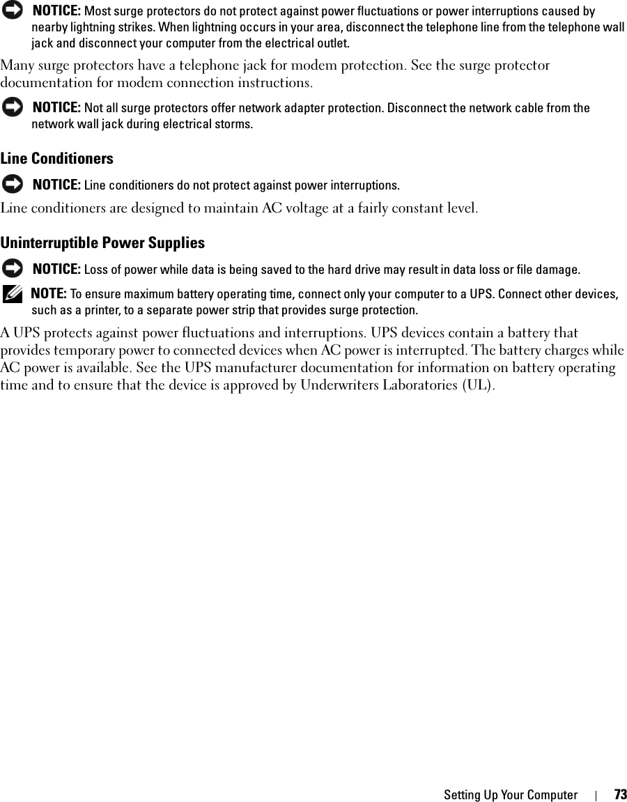 Setting Up Your Computer 73 NOTICE: Most surge protectors do not protect against power fluctuations or power interruptions caused by nearby lightning strikes. When lightning occurs in your area, disconnect the telephone line from the telephone wall jack and disconnect your computer from the electrical outlet.Many surge protectors have a telephone jack for modem protection. See the surge protector documentation for modem connection instructions. NOTICE: Not all surge protectors offer network adapter protection. Disconnect the network cable from the network wall jack during electrical storms.Line Conditioners NOTICE: Line conditioners do not protect against power interruptions.Line conditioners are designed to maintain AC voltage at a fairly constant level.Uninterruptible Power Supplies NOTICE: Loss of power while data is being saved to the hard drive may result in data loss or file damage. NOTE: To ensure maximum battery operating time, connect only your computer to a UPS. Connect other devices, such as a printer, to a separate power strip that provides surge protection.A UPS protects against power fluctuations and interruptions. UPS devices contain a battery that provides temporary power to connected devices when AC power is interrupted. The battery charges while AC power is available. See the UPS manufacturer documentation for information on battery operating time and to ensure that the device is approved by Underwriters Laboratories (UL).