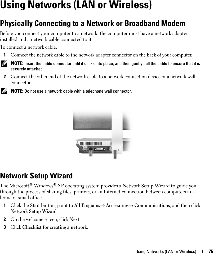 Using Networks (LAN or Wireless) 75Using Networks (LAN or Wireless)Physically Connecting to a Network or Broadband ModemBefore you connect your computer to a network, the computer must have a network adapter installed and a network cable connected to it.To connect a network cable:1Connect the network cable to the network adapter connector on the back of your computer. NOTE: Insert the cable connector until it clicks into place, and then gently pull the cable to ensure that it is securely attached.2Connect the other end of the network cable to a network connection device or a network wall connector. NOTE: Do not use a network cable with a telephone wall connector.Network Setup WizardThe Microsoft® Windows® XP operating system provides a Network Setup Wizard to guide you through the process of sharing files, printers, or an Internet connection between computers in a home or small office.1Click the Start button, point to All Programs→ Accessories→ Communications, and then click Network Setup Wizard.2On the welcome screen, click Next.3Click Checklist for creating a network.