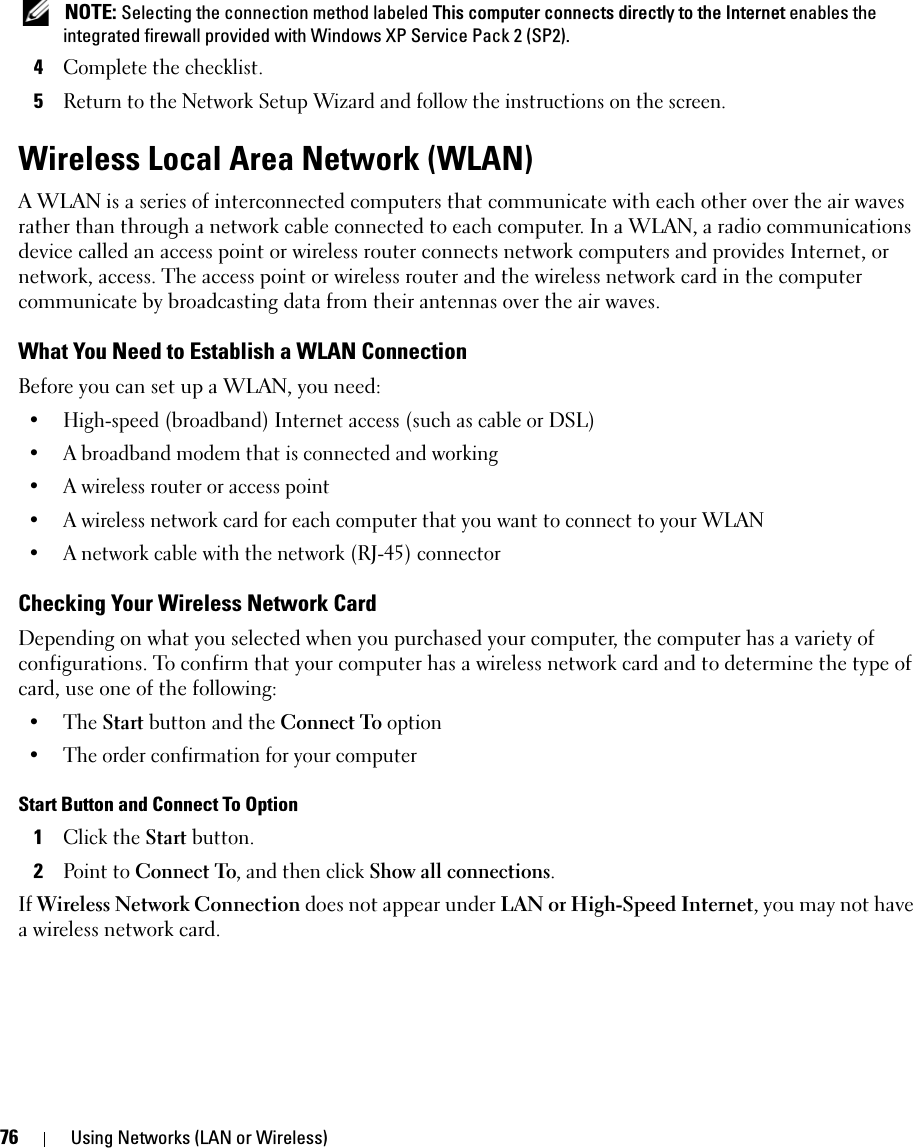 76 Using Networks (LAN or Wireless) NOTE: Selecting the connection method labeled This computer connects directly to the Internet enables the integrated firewall provided with Windows XP Service Pack 2 (SP2).4Complete the checklist.5Return to the Network Setup Wizard and follow the instructions on the screen.Wireless Local Area Network (WLAN)A WLAN is a series of interconnected computers that communicate with each other over the air waves rather than through a network cable connected to each computer. In a WLAN, a radio communications device called an access point or wireless router connects network computers and provides Internet, or network, access. The access point or wireless router and the wireless network card in the computer communicate by broadcasting data from their antennas over the air waves.What You Need to Establish a WLAN ConnectionBefore you can set up a WLAN, you need:• High-speed (broadband) Internet access (such as cable or DSL)• A broadband modem that is connected and working• A wireless router or access point• A wireless network card for each computer that you want to connect to your WLAN• A network cable with the network (RJ-45) connector Checking Your Wireless Network CardDepending on what you selected when you purchased your computer, the computer has a variety of configurations. To confirm that your computer has a wireless network card and to determine the type of card, use one of the following:• The Start button and the Connect To option• The order confirmation for your computerStart Button and Connect To Option1Click the Start button.2Point to Connect To, and then click Show all connections.If Wireless Network Connection does not appear under LAN or High-Speed Internet, you may not have a wireless network card.