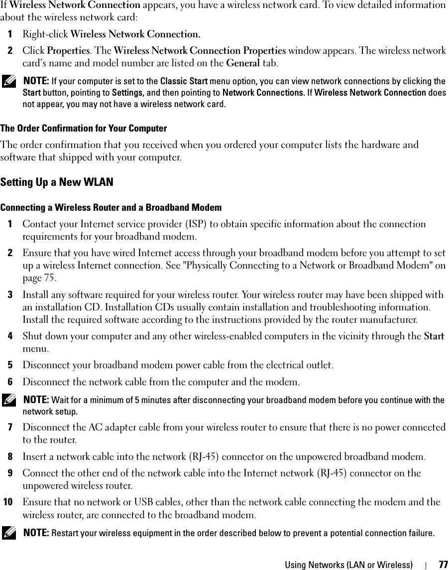 Using Networks (LAN or Wireless) 77If Wireless Network Connection appears, you have a wireless network card. To view detailed information about the wireless network card:1Right-click Wireless Network Connection. 2Click Properties. The Wireless Network Connection Properties window appears. The wireless network card’s name and model number are listed on the General tab. NOTE: If your computer is set to the Classic Start menu option, you can view network connections by clicking the Start button, pointing to Settings, and then pointing to Network Connections. If Wireless Network Connection does not appear, you may not have a wireless network card. The Order Confirmation for Your ComputerThe order confirmation that you received when you ordered your computer lists the hardware and software that shipped with your computer.Setting Up a New WLANConnecting a Wireless Router and a Broadband Modem1Contact your Internet service provider (ISP) to obtain specific information about the connection requirements for your broadband modem.2Ensure that you have wired Internet access through your broadband modem before you attempt to set up a wireless Internet connection. See &quot;Physically Connecting to a Network or Broadband Modem&quot; on page 75.3Install any software required for your wireless router. Your wireless router may have been shipped with an installation CD. Installation CDs usually contain installation and troubleshooting information. Install the required software according to the instructions provided by the router manufacturer. 4Shut down your computer and any other wireless-enabled computers in the vicinity through the Start menu. 5Disconnect your broadband modem power cable from the electrical outlet.6Disconnect the network cable from the computer and the modem. NOTE: Wait for a minimum of 5 minutes after disconnecting your broadband modem before you continue with the network setup.7Disconnect the AC adapter cable from your wireless router to ensure that there is no power connected to the router.8Insert a network cable into the network (RJ-45) connector on the unpowered broadband modem.9Connect the other end of the network cable into the Internet network (RJ-45) connector on the unpowered wireless router.10Ensure that no network or USB cables, other than the network cable connecting the modem and the wireless router, are connected to the broadband modem. NOTE: Restart your wireless equipment in the order described below to prevent a potential connection failure.