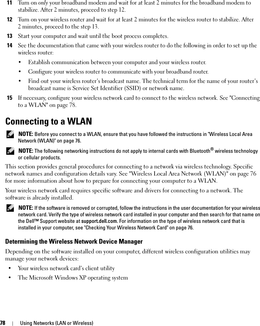 78 Using Networks (LAN or Wireless)11Tu r n  o n  only your broadband modem and wait for at least 2 minutes for the broadband modem to stabilize. After 2 minutes, proceed to step 12.12Turn on your wireless router and wait for at least 2 minutes for the wireless router to stabilize. After 2 minutes, proceed to the step 13.13Start your computer and wait until the boot process completes.14See the documentation that came with your wireless router to do the following in order to set up the wireless router:• Establish communication between your computer and your wireless router.• Configure your wireless router to communicate with your broadband router.• Find out your wireless router’s broadcast name. The technical term for the name of your router’s broadcast name is Service Set Identifier (SSID) or network name.15If necessary, configure your wireless network card to connect to the wireless network. See &quot;Connecting to a WLAN&quot; on page 78.Connecting to a WLAN NOTE: Before you connect to a WLAN, ensure that you have followed the instructions in &quot;Wireless Local Area Network (WLAN)&quot; on page 76. NOTE: The following networking instructions do not apply to internal cards with Bluetooth® wireless technology or cellular products.This section provides general procedures for connecting to a network via wireless technology. Specific network names and configuration details vary. See &quot;Wireless Local Area Network (WLAN)&quot; on page 76 for more information about how to prepare for connecting your computer to a WLAN. Your wireless network card requires specific software and drivers for connecting to a network. The software is already installed.  NOTE: If the software is removed or corrupted, follow the instructions in the user documentation for your wireless network card. Verify the type of wireless network card installed in your computer and then search for that name on the Dell™ Support website at support.dell.com. For information on the type of wireless network card that is installed in your computer, see &quot;Checking Your Wireless Network Card&quot; on page 76.Determining the Wireless Network Device ManagerDepending on the software installed on your computer, different wireless configuration utilities may manage your network devices:• Your wireless network card’s client utility• The Microsoft Windows XP operating system