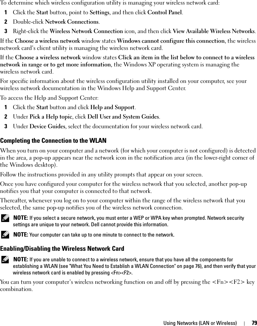 Using Networks (LAN or Wireless) 79To determine which wireless configuration utility is managing your wireless network card:1Click the Start button, point to Settings, and then click Control Panel.2Double-click Network Connections.3Right-click the Wireless Network Connection icon, and then click View Available Wireless Networks.If the Choose a wireless network window states Windows cannot configure this connection, the wireless network card’s client utility is managing the wireless network card.If the Choose a wireless network window states Click an item in the list below to connect to a wireless network in range or to get more information, the Windows XP operating system is managing the wireless network card.For specific information about the wireless configuration utility installed on your computer, see your wireless network documentation in the Windows Help and Support Center. To access the Help and Support Center:1Click the Start button and click Help and Support.2Under Pick a Help topic, click Dell User and System Guides.3Under Device Guides, select the documentation for your wireless network card.Completing the Connection to the WLANWhen you turn on your computer and a network (for which your computer is not configured) is detected in the area, a pop-up appears near the network icon in the notification area (in the lower-right corner of the Windows desktop). Follow the instructions provided in any utility prompts that appear on your screen.Once you have configured your computer for the wireless network that you selected, another pop-up notifies you that your computer is connected to that network. Thereafter, whenever you log on to your computer within the range of the wireless network that you selected, the same pop-up notifies you of the wireless network connection.  NOTE: If you select a secure network, you must enter a WEP or WPA key when prompted. Network security settings are unique to your network. Dell cannot provide this information.  NOTE: Your computer can take up to one minute to connect to the network. Enabling/Disabling the Wireless Network Card NOTE: If you are unable to connect to a wireless network, ensure that you have all the components for establishing a WLAN (see &quot;What You Need to Establish a WLAN Connection&quot; on page 76), and then verify that your wireless network card is enabled by pressing &lt;Fn&gt;&lt;F2&gt;. You can turn your computer’s wireless networking function on and off by pressing the &lt;Fn&gt;&lt;F2&gt; key combination.