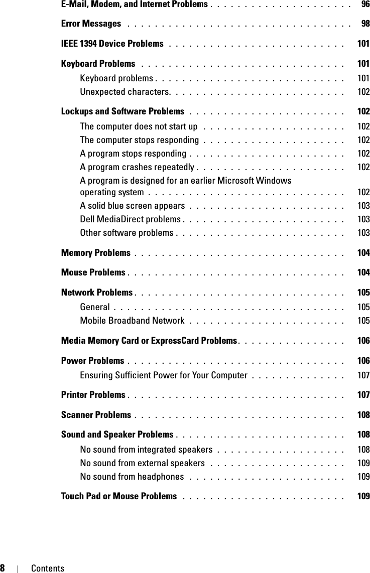 8ContentsE-Mail, Modem, and Internet Problems . . . . . . . . . . . . . . . . . . . . .   96Error Messages  . . . . . . . . . . . . . . . . . . . . . . . . . . . . . . . . .   98IEEE 1394 Device Problems  . . . . . . . . . . . . . . . . . . . . . . . . . .   101Keyboard Problems  . . . . . . . . . . . . . . . . . . . . . . . . . . . . . .   101Keyboard problems . . . . . . . . . . . . . . . . . . . . . . . . . . . .   101Unexpected characters. . . . . . . . . . . . . . . . . . . . . . . . . .   102Lockups and Software Problems  . . . . . . . . . . . . . . . . . . . . . . .   102The computer does not start up  . . . . . . . . . . . . . . . . . . . . .   102The computer stops responding  . . . . . . . . . . . . . . . . . . . . .   102A program stops responding . . . . . . . . . . . . . . . . . . . . . . .   102A program crashes repeatedly . . . . . . . . . . . . . . . . . . . . . .   102A program is designed for an earlier Microsoft Windows operating system  . . . . . . . . . . . . . . . . . . . . . . . . . . . . .   102A solid blue screen appears  . . . . . . . . . . . . . . . . . . . . . . .   103Dell MediaDirect problems . . . . . . . . . . . . . . . . . . . . . . . .   103Other software problems . . . . . . . . . . . . . . . . . . . . . . . . .   103Memory Problems . . . . . . . . . . . . . . . . . . . . . . . . . . . . . . .   104Mouse Problems . . . . . . . . . . . . . . . . . . . . . . . . . . . . . . . .   104Network Problems . . . . . . . . . . . . . . . . . . . . . . . . . . . . . . .   105General . . . . . . . . . . . . . . . . . . . . . . . . . . . . . . . . . .   105Mobile Broadband Network  . . . . . . . . . . . . . . . . . . . . . . .   105Media Memory Card or ExpressCard Problems. . . . . . . . . . . . . . . .   106Power Problems . . . . . . . . . . . . . . . . . . . . . . . . . . . . . . . .   106Ensuring Sufficient Power for Your Computer  . . . . . . . . . . . . . .   107Printer Problems . . . . . . . . . . . . . . . . . . . . . . . . . . . . . . . .   107Scanner Problems . . . . . . . . . . . . . . . . . . . . . . . . . . . . . . .   108Sound and Speaker Problems . . . . . . . . . . . . . . . . . . . . . . . . .   108No sound from integrated speakers  . . . . . . . . . . . . . . . . . . .   108No sound from external speakers  . . . . . . . . . . . . . . . . . . . .   109No sound from headphones  . . . . . . . . . . . . . . . . . . . . . . .   109Touch Pad or Mouse Problems  . . . . . . . . . . . . . . . . . . . . . . . .   109