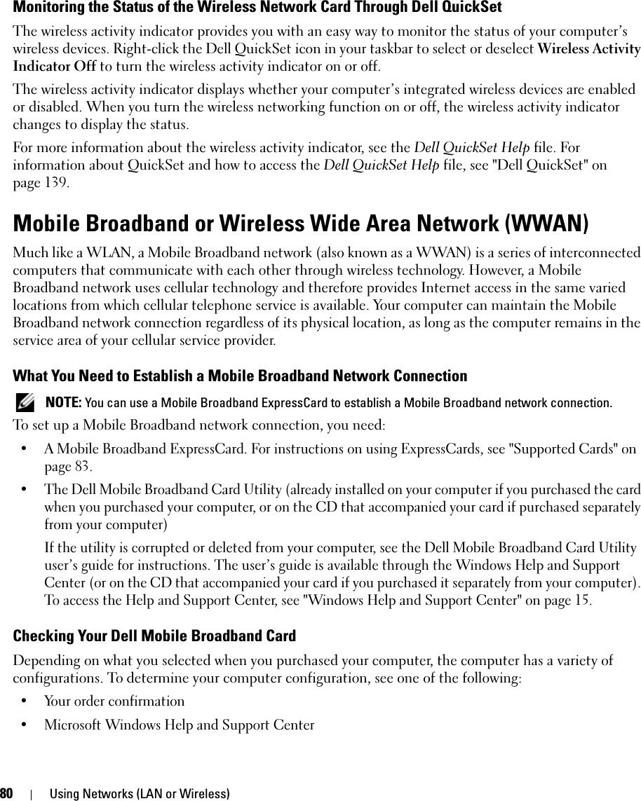 80 Using Networks (LAN or Wireless)Monitoring the Status of the Wireless Network Card Through Dell QuickSetThe wireless activity indicator provides you with an easy way to monitor the status of your computer’s wireless devices. Right-click the Dell QuickSet icon in your taskbar to select or deselect Wireless Activity Indicator Off to turn the wireless activity indicator on or off. The wireless activity indicator displays whether your computer’s integrated wireless devices are enabled or disabled. When you turn the wireless networking function on or off, the wireless activity indicator changes to display the status. For more information about the wireless activity indicator, see the Dell QuickSet Help file. For information about QuickSet and how to access the Dell QuickSet Help file, see &quot;Dell QuickSet&quot; on page 139.Mobile Broadband or Wireless Wide Area Network (WWAN)Much like a WLAN, a Mobile Broadband network (also known as a WWAN) is a series of interconnected computers that communicate with each other through wireless technology. However, a Mobile Broadband network uses cellular technology and therefore provides Internet access in the same varied locations from which cellular telephone service is available. Your computer can maintain the Mobile Broadband network connection regardless of its physical location, as long as the computer remains in the service area of your cellular service provider.What You Need to Establish a Mobile Broadband Network Connection NOTE: You can use a Mobile Broadband ExpressCard to establish a Mobile Broadband network connection.To set up a Mobile Broadband network connection, you need: • A Mobile Broadband ExpressCard. For instructions on using ExpressCards, see &quot;Supported Cards&quot; on page 83. • The Dell Mobile Broadband Card Utility (already installed on your computer if you purchased the card when you purchased your computer, or on the CD that accompanied your card if purchased separately from your computer)If the utility is corrupted or deleted from your computer, see the Dell Mobile Broadband Card Utility user’s guide for instructions. The user’s guide is available through the Windows Help and Support Center (or on the CD that accompanied your card if you purchased it separately from your computer). To access the Help and Support Center, see &quot;Windows Help and Support Center&quot; on page 15.Checking Your Dell Mobile Broadband CardDepending on what you selected when you purchased your computer, the computer has a variety of configurations. To determine your computer configuration, see one of the following:• Your order confirmation• Microsoft Windows Help and Support Center
