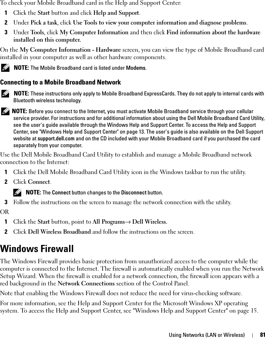 Using Networks (LAN or Wireless) 81To check your Mobile Broadband card in the Help and Support Center:1Click the Start button and click Help and Support.2Under Pick a task, click Use Tools to view your computer information and diagnose problems.3Under Tools, click My Computer Information and then click Find information about the hardware installed on this computer.On the My Computer Information - Hardware screen, you can view the type of Mobile Broadband card installed in your computer as well as other hardware components. NOTE: The Mobile Broadband card is listed under Modems.Connecting to a Mobile Broadband Network NOTE: These instructions only apply to Mobile Broadband ExpressCards. They do not apply to internal cards with Bluetooth wireless technology. NOTE: Before you connect to the Internet, you must activate Mobile Broadband service through your cellular service provider. For instructions and for additional information about using the Dell Mobile Broadband Card Utility, see the user&apos;s guide available through the Windows Help and Support Center. To access the Help and Support Center, see &quot;Windows Help and Support Center&quot; on page 13. The user&apos;s guide is also available on the Dell Support website at support.dell.com and on the CD included with your Mobile Broadband card if you purchased the card separately from your computer.Use the Dell Mobile Broadband Card Utility to establish and manage a Mobile Broadband network connection to the Internet:1Click the Dell Mobile Broadband Card Utility icon in the Windows taskbar to run the utility.2Click Connect.  NOTE: The Connect button changes to the Disconnect button. 3Follow the instructions on the screen to manage the network connection with the utility.OR1Click the Start button, point to All Programs→ Dell Wireless. 2Click Dell Wireless Broadband and follow the instructions on the screen.Windows FirewallThe Windows Firewall provides basic protection from unauthorized access to the computer while the computer is connected to the Internet. The firewall is automatically enabled when you run the Network Setup Wizard. When the firewall is enabled for a network connection, the firewall icon appears with a red background in the Network Connections section of the Control Panel. Note that enabling the Windows Firewall does not reduce the need for virus-checking software.For more information, see the Help and Support Center for the Microsoft Windows XP operating system. To access the Help and Support Center, see &quot;Windows Help and Support Center&quot; on page 15.