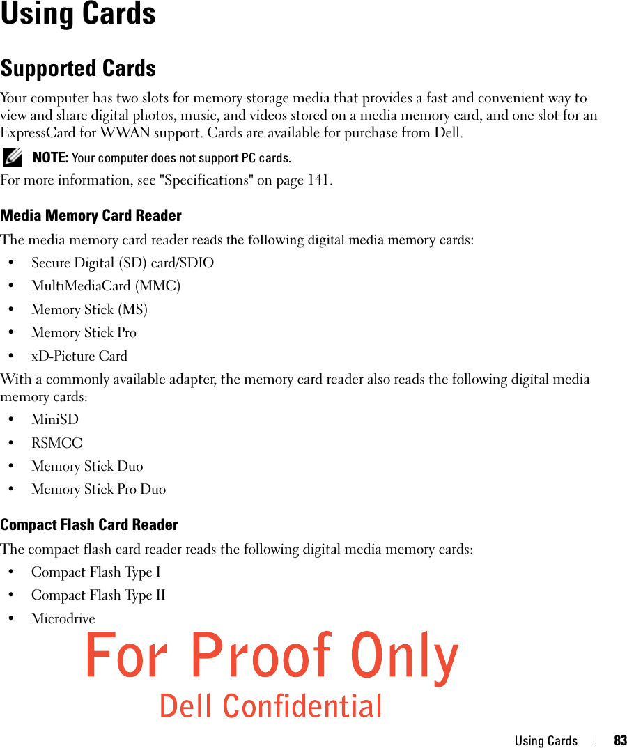 Using Cards 83Using CardsSupported CardsYour computer has two slots for memory storage media that provides a fast and convenient way to view and share digital photos, music, and videos stored on a media memory card, and one slot for an ExpressCard for WWAN support. Cards are available for purchase from Dell. NOTE: Your computer does not support PC cards. For more information, see &quot;Specifications&quot; on page 141.Media Memory Card ReaderThe media memory card reader reads the following digital media memory cards:• Secure Digital (SD) card/SDIO• MultiMediaCard (MMC)• Memory Stick (MS)• Memory Stick Pro • xD-Picture Card With a commonly available adapter, the memory card reader also reads the following digital media memory cards: • MiniSD•RSMCC• Memory Stick Duo• Memory Stick Pro DuoCompact Flash Card ReaderThe compact flash card reader reads the following digital media memory cards:• Compact Flash Type I• Compact Flash Type II• Microdrive