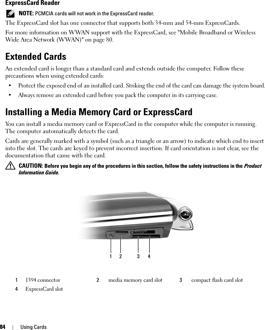 84 Using CardsExpressCard Reader NOTE: PCMCIA cards will not work in the ExpressCard reader. The ExpressCard slot has one connector that supports both 34-mm and 54-mm ExpressCards. For more information on WWAN support with the ExpressCard, see &quot;Mobile Broadband or Wireless Wide Area Network (WWAN)&quot; on page 80. Extended CardsAn extended card is longer than a standard card and extends outside the computer. Follow these precautions when using extended cards:• Protect the exposed end of an installed card. Striking the end of the card can damage the system board.• Always remove an extended card before you pack the computer in its carrying case. Installing a Media Memory Card or ExpressCardYou can install a media memory card or ExpressCard in the computer while the computer is running. The computer automatically detects the card.Cards are generally marked with a symbol (such as a triangle or an arrow) to indicate which end to insert into the slot. The cards are keyed to prevent incorrect insertion. If card orientation is not clear, see the documentation that came with the card.  CAUTION: Before you begin any of the procedures in this section, follow the safety instructions in the Product Information Guide.11394 connector 2media memory card slot 3compact flash card slot4ExpressCard slot1234