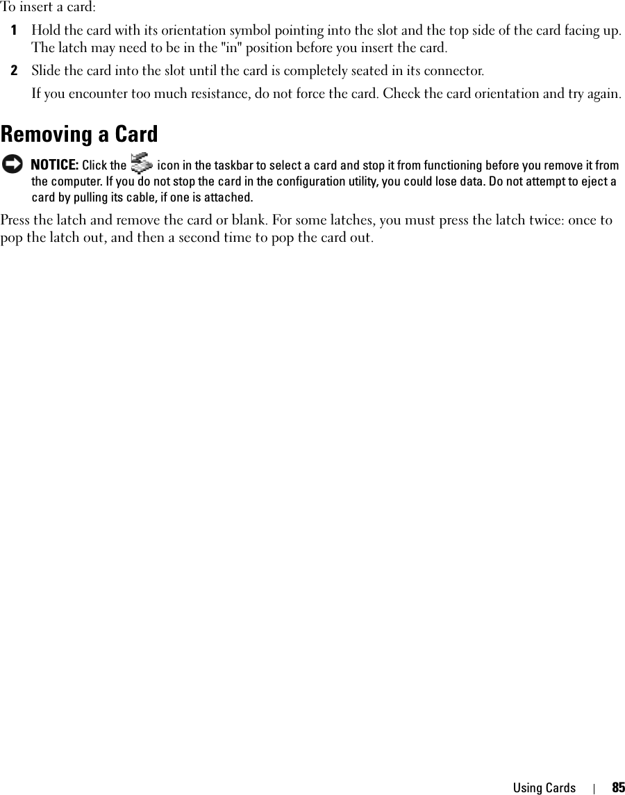 Using Cards 85To insert a card: 1Hold the card with its orientation symbol pointing into the slot and the top side of the card facing up. The latch may need to be in the &quot;in&quot; position before you insert the card.2Slide the card into the slot until the card is completely seated in its connector. If you encounter too much resistance, do not force the card. Check the card orientation and try again. Removing a Card NOTICE: Click the   icon in the taskbar to select a card and stop it from functioning before you remove it from the computer. If you do not stop the card in the configuration utility, you could lose data. Do not attempt to eject a card by pulling its cable, if one is attached.Press the latch and remove the card or blank. For some latches, you must press the latch twice: once to pop the latch out, and then a second time to pop the card out.